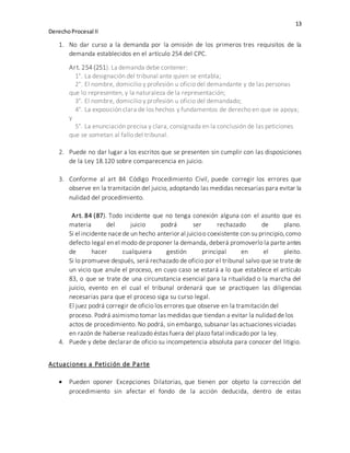 13
DerechoProcesal II
1. No dar curso a la demanda por la omisión de los primeros tres requisitos de la
demanda establecidos en el artículo 254 del CPC.
Art. 254 (251). La demanda debe contener:
1°. La designación del tribunal ante quien se entabla;
2°. El nombre, domicilio y profesión u oficio del demandante y de las personas
que lo representen, y la naturaleza de la representación;
3°. El nombre, domicilio y profesión u oficio del demandado;
4°. La exposición clara de los hechos y fundamentos de derecho en que se apoya;
y
5°. La enunciación precisa y clara, consignada en la conclusión de las peticiones
que se sometan al fallo del tribunal.
2. Puede no dar lugar a los escritos que se presenten sin cumplir con las disposiciones
de la Ley 18.120 sobre comparecencia en juicio.
3. Conforme al art 84 Código Procedimiento Civil, puede corregir los errores que
observe en la tramitación del juicio, adoptando las medidas necesarias para evitar la
nulidad del procedimiento.
Art. 84 (87). Todo incidente que no tenga conexión alguna con el asunto que es
materia del juicio podrá ser rechazado de plano.
Si el incidente nacede un hecho anterior al juicioo coexistente con su principio,como
defecto legal en el modo de proponer la demanda, deberá promoverlo la parte antes
de hacer cualquiera gestión principal en el pleito.
Si lo promueve después, será rechazado de oficio por el tribunal salvo que se trate de
un vicio que anule el proceso, en cuyo caso se estará a lo que establece el artículo
83, o que se trate de una circunstancia esencial para la ritualidad o la marcha del
juicio, evento en el cual el tribunal ordenará que se practiquen las diligencias
necesarias para que el proceso siga su curso legal.
El juez podrá corregir de oficio los errores que observe en la tramitación del
proceso. Podrá asimismo tomar las medidas que tiendan a evitar la nulidad de los
actos de procedimiento. No podrá, sin embargo, subsanar las actuaciones viciadas
en razón de haberse realizado éstas fuera del plazo fatal indicado por la ley.
4. Puede y debe declarar de oficio su incompetencia absoluta para conocer del litigio.
Actuaciones a Petición de Parte
 Pueden oponer Excepciones Dilatorias, que tienen por objeto la corrección del
procedimiento sin afectar el fondo de la acción deducida, dentro de estas
 