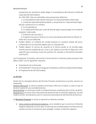 14
DerechoProcesal II
excepciones por ejemplo se podrá alegar la incompetencia del tribunal o la falta de
capacidad del demandante.
Art. 303 (293). Sólo son admisibles como excepciones dilatorias:
1. La incompetencia del tribunal ante quien se haya presentado la demanda;
2. La falta de capacidad del demandante, o de personería o representación legal
del que comparece en su nombre;
3. La Litis pendencia;
4. La ineptitud del libelo por razón de falta de algún requisito legal en el modo de
proponer la demanda;
5. El beneficio de excusión; y
6. En general las que se refieran a la corrección del procedimiento sin afectar al
fondo de la acción deducida.
 Pueden deducir el incidente de nulidad procesal en cualquier estado del juicio,
cumpliendo con los requisitos legales para su interposición.
 Pueden deducir el recurso de casación en la forma cuando se ha omitido algún
trámite esencial establecido por la ley o por haberse incurrido en algún otro vicio
especifico que constituya causal de casación. Por ejemplo, la omisión del llamado a
conciliación.
Los Presupuestos Procesales, permitirán la formación de la relación jurídico-procesal. Esta
debe cumplir con los siguientes requisitos.
 Presentación de la Demanda.
 El Proveído del Tribunal que la tenga por entablada y confiera trasladoal demandado.
 El Emplazamiento del Demandado.
La Acción
Dentro de los conceptos básicos del Derecho Procesal, encontramos la acción, veamos sus
acepciones.
Derecho Mercantil: se utiliza la palabra acción para referirse a la parte o cuota en que se
divide el capital de una sociedad anónima.
Derecho Penal: se utiliza para aludir la conducta humana constitutiva de lo ilícito, de delito.
Derecho Civil: se utiliza como mecanismo de protección de los Derechos Subjetivos, de este
modo la acción reivindicatoria será el mecanismo de protección del Derecho de Dominio.
En Derecho Procesal se utiliza la expresión en distintos sentidos:
 Como sinónimo del Derecho Subjetivo, así se establece que la acción es el Derecho
Subjetivo deducido en juicio.Aquí se asemeja con el sentido dado en el DerechoCivil,
siendo la acción el mecanismo para proteger o tutelar el derecho subjetivo.
 