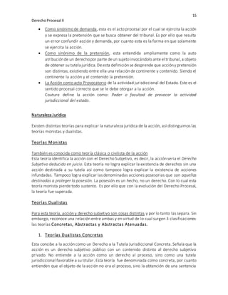 15
DerechoProcesal II
 Como sinónimo de demanda, esta es el acto procesal por el cual se ejercita la acción
y se expresa la pretensión que se busca obtener del tribunal. Es por ello que resulta
un error confundir acción y demanda, por cuanto esta es la forma en que solamente
se ejercita la acción.
 Como sinónimo de la pretensión, esta entendida ampliamente como la auto
atribuciónde un derechopor parte deun sujeto invocándolo ante el tribunal,a objeto
de obtener su tutela jurídica.Deesta definiciónse desprende que accióny pretensión
son distintas, existiendo entre ella una relación de continente y contenido. Siendo el
continente la acción y el contenido la pretensión.
 La Acción como acto Provocatorio de la actividad jurisdiccional del Estado. Este es el
sentido procesal correcto que se le debe otorgar a la acción.
Couture define la acción como: Poder o facultad de provocar la actividad
jurisdiccional del estado.
Naturaleza Jurídica
Existen distintas teorías para explicar la naturaleza jurídica de la acción, así distinguimos las
teorías monistas y dualistas.
Teorías Monistas
También es conocida como teoría clásica o civilista de la acción
Esta teoría identifica la acción con el Derecho Subjetivo, es decir, la acción seria el Derecho
Subjetivo deducido en juicio. Esta teoría no logra explicar la existencia de derechos sin una
acción destinada a su tutela así como tampoco logra explicar la existencia de acciones
infundadas. Tampoco logra explicar las denominadas acciones posesorias que son aquellas
destinadas a proteger la posesión. La posesión es un hecho, no un derecho. Con lo cual esta
teoría monista pierde todo sustento. Es por ello que con la evolución del Derecho Procesal,
la teoría fue superada.
Teorías Dualistas
Para esta teoría, acción y derecho subjetivo son cosas distintas y por lo tanto las separa. Sin
embargo, reconoce una relación entre ambas y en virtud de lo cual surgen 3 clasificaciones:
las teorías Concretas, Abstractas y Abstractas Atenuadas.
1. Teorías Dualistas Concretas
Esta concibe a la acción como un Derecho a la Tutela Jurisdiccional Concreta. Señala que la
acción es un derecho subjetivo público con un contenido distinto al derecho subjetivo
privado. No entiende a la acción como un derecho al proceso, sino como una tutela
jurisdiccional favorable a su titular. Esta teoría fue denominada como concreta, por cuanto
entienden que el objeto de la acción no era el proceso, sino la obtención de una sentencia
 