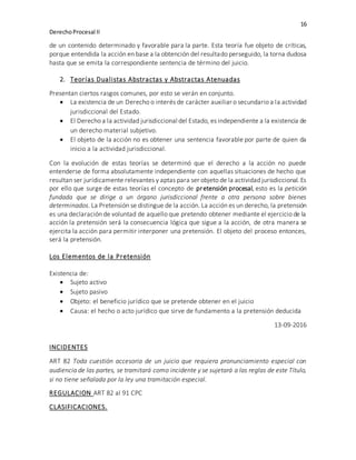 16
DerechoProcesal II
de un contenido determinado y favorable para la parte. Esta teoría fue objeto de críticas,
porque entendida la acción en base a la obtención del resultado perseguido, la torna dudosa
hasta que se emita la correspondiente sentencia de término del juicio.
2. Teorías Dualistas Abstractas y Abstractas Atenuadas
Presentan ciertos rasgos comunes, por esto se verán en conjunto.
 La existencia de un Derecho o interés de carácter auxiliar o secundario a la actividad
jurisdiccional del Estado.
 El Derecho a la actividad jurisdiccional del Estado, es independiente a la existencia de
un derecho material subjetivo.
 El objeto de la acción no es obtener una sentencia favorable por parte de quien da
inicio a la actividad jurisdiccional.
Con la evolución de estas teorías se determinó que el derecho a la acción no puede
entenderse de forma absolutamente independiente con aquellas situaciones de hecho que
resultan ser jurídicamente relevantes y aptas para ser objeto de la actividad jurisdiccional. Es
por ello que surge de estas teorías el concepto de pretensión procesal, esto es la petición
fundada que se dirige a un órgano jurisdiccional frente a otra persona sobre bienes
determinados. La Pretensión se distingue de la acción. La acción es un derecho, la pretensión
es una declaración de voluntad de aquello que pretendo obtener mediante el ejercicio de la
acción la pretensión será la consecuencia lógica que sigue a la acción, de otra manera se
ejercita la acción para permitir interponer una pretensión. El objeto del proceso entonces,
será la pretensión.
Los Elementos de la Pretensión
Existencia de:
 Sujeto activo
 Sujeto pasivo
 Objeto: el beneficio jurídico que se pretende obtener en el juicio
 Causa: el hecho o acto jurídico que sirve de fundamento a la pretensión deducida
13-09-2016
INCIDENTES
ART 82 Toda cuestión accesoria de un juicio que requiera pronunciamiento especial con
audiencia de las partes, se tramitará como incidente y se sujetará a las reglas de este Título,
si no tiene señalada por la ley una tramitación especial.
REGULACION ART 82 al 91 CPC
CLASIFICACIONES.
 