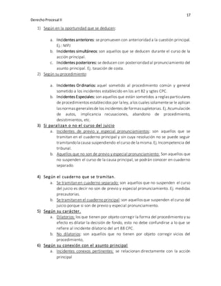 17
DerechoProcesal II
1) Según en la oportunidad que se deducen:
a. Incidentes anteriores: se promueven con anterioridad a la cuestión principal.
Ej.: MPJ
b. Incidentes simultáneos: son aquellos que se deducen durante el curso de la
acción principal.
c. Incidentes posteriores: se deducen con posterioridad al pronunciamiento del
asunto principal. Ej. tasación de costa.
2) Según su procedimiento:
a. Incidentes Ordinarios: aquel sometido al procedimiento común y general
sometido a los incidentes establecido en los art 82 y sgtes CPC.
b. Incidentes Especiales: son aquellos que están sometidos a reglas particulares
de procedimientos establecidos por la ley, a los cuales solamentese le aplican
lasnormas generalesde los incidentes de formassupletorias. Ej.Acumulación
de autos, implicancia recusaciones, abandono de procedimiento,
desistimientos, etc.
3) Si paralizan o no el curso del juicio
a. Incidentes de previo y especial pronunciamientos: son aquellos que se
tramitan en el cuaderno principal y sin cuya resolución no se puede seguir
tramitandola causa suspendiendo el curso de la misma.Ej.Incompetencia del
tribunal.
b. Aquellos que no son de previo y especial pronunciamiento: Son aquellos que
no suspenden el curso de la causa principal, se podrán conocer en cuaderno
separado.
4) Según el cuaderno que se tramitan.
a. Se tramitan en cuaderno separado: son aquellos que no suspenden el curso
del juicio es decir no son de previo y especial pronunciamiento. Ej. medidas
precautorias.
b. Se tramitanen el cuaderno principal:son aquellosque suspenden el curso del
juicio porque si son de previo y especial pronunciamiento.
5) Según su carácter.
a. Dilatorios: los que tienen por objeto corregir la forma del procedimiento y su
efecto es dilatar la decisión de fondo, esto no debe confundirse a lo que se
refiere al incidente dilatorio del art 88 CPC.
b. No dilatorios: son aquellos que no tienen por objeto corregir vicios del
procedimiento,
6) Según su conexión con el asunto principal
a. Incidentes conexos pertinentes: se relacionan directamente con la acción
principal
 