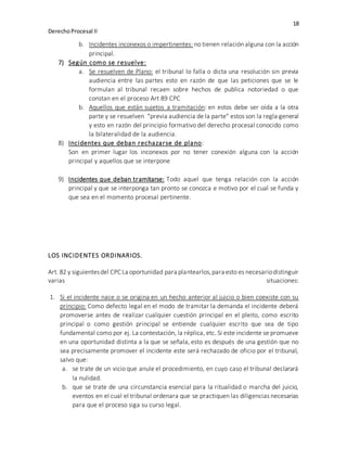 18
DerechoProcesal II
b. Incidentes inconexos o impertinentes: no tienen relación alguna con la acción
principal.
7) Según como se resuelve:
a. Se resuelven de Plano: el tribunal lo falla o dicta una resolución sin previa
audiencia entre las partes esto en razón de que las peticiones que se le
formulan al tribunal recaen sobre hechos de publica notoriedad o que
constan en el proceso Art 89 CPC
b. Aquellos que están sujetos a tramitación: en estos debe ser oída a la otra
parte y se resuelven “previa audiencia de la parte” estos son la regla general
y esto en razón del principio formativo del derecho procesal conocido como
la bilateralidad de la audiencia.
8) Incidentes que deban rechazarse de plano:
Son en primer lugar los inconexos por no tener conexión alguna con la acción
principal y aquellos que se interpone
9) Incidentes que deban tramitarse: Todo aquel que tenga relación con la acción
principal y que se interponga tan pronto se conozca e motivo por el cual se funda y
que sea en el momento procesal pertinente.
LOS INCIDENTES ORDINARIOS.
Art. 82 y siguientesdel CPC La oportunidad para plantearlos,para esto es necesariodistinguir
varias situaciones:
1. Si el incidente nace o se origina en un hecho anterior al juicio o bien coexiste con su
principio: Como defecto legal en el modo de tramitar la demanda el incidente deberá
promoverse antes de realizar cualquier cuestión principal en el pleito, como escrito
principal o como gestión principal se entiende cualquier escrito que sea de tipo
fundamental como por ej. La contestación, la réplica, etc. Si este incidente se promueve
en una oportunidad distinta a la que se señala, esto es después de una gestión que no
sea precisamente promover el incidente este será rechazado de oficio por el tribunal,
salvo que:
a. se trate de un vicio que anule el procedimiento, en cuyo caso el tribunal declarará
la nulidad.
b. que se trate de una circunstancia esencial para la ritualidad o marcha del juicio,
eventos en el cual el tribunal ordenara que se practiquen las diligencias necesarias
para que el proceso siga su curso legal.
 