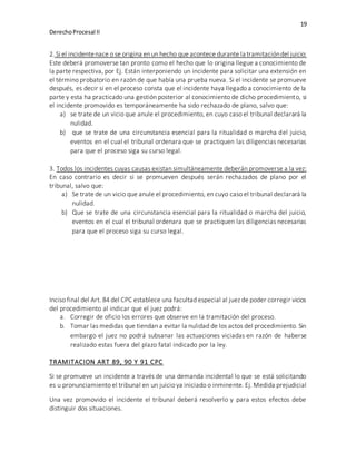 19
DerechoProcesal II
2. Si el incidentenace o se origina enun hecho que acontece durante la tramitacióndel juicio:
Este deberá promoverse tan pronto como el hecho que lo origina llegue a conocimiento de
la parte respectiva, por Ej. Están interponiendo un incidente para solicitar una extensión en
el término probatorio en razón de que había una prueba nueva. Si el incidente se promueve
después, es decir si en el proceso consta que el incidente haya llegado a conocimiento de la
parte y esta ha practicado una gestión posterior al conocimiento de dicho procedimiento, si
el incidente promovido es temporáneamente ha sido rechazado de plano, salvo que:
a) se trate de un vicio que anule el procedimiento, en cuyo caso el tribunal declarará la
nulidad.
b) que se trate de una circunstancia esencial para la ritualidad o marcha del juicio,
eventos en el cual el tribunal ordenara que se practiquen las diligencias necesarias
para que el proceso siga su curso legal.
3. Todos los incidentes cuyas causas existan simultáneamente deberán promoverse a la vez:
En caso contrario es decir si se promueven después serán rechazados de plano por el
tribunal, salvo que:
a) Se trate de un vicio que anule el procedimiento, en cuyo caso el tribunal declarará la
nulidad.
b) Que se trate de una circunstancia esencial para la ritualidad o marcha del juicio,
eventos en el cual el tribunal ordenara que se practiquen las diligencias necesarias
para que el proceso siga su curso legal.
Inciso final del Art. 84 del CPC establece una facultad especial al juez de poder corregir vicios
del procedimiento al indicar que el juez podrá:
a. Corregir de oficio los errores que observe en la tramitación del proceso.
b. Tomar las medidas que tiendan a evitar la nulidad de los actos del procedimiento. Sin
embargo el juez no podrá subsanar las actuaciones viciadas en razón de haberse
realizado estas fuera del plazo fatal indicado por la ley.
TRAMITACION ART 89, 90 Y 91 CPC
Si se promueve un incidente a través de una demanda incidental lo que se está solicitando
es u pronunciamiento el tribunal en un juicio ya iniciado o inminente. Ej. Medida prejudicial
Una vez promovido el incidente el tribunal deberá resolverlo y para estos efectos debe
distinguir dos situaciones.
 