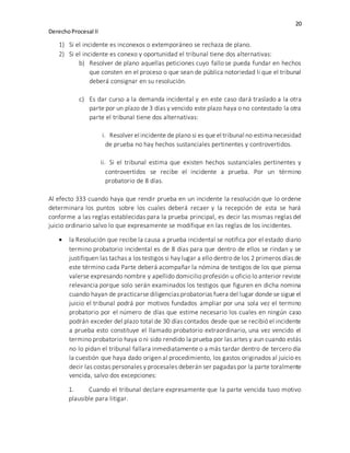 20
DerechoProcesal II
1) Si el incidente es inconexos o extemporáneo se rechaza de plano.
2) Si el incidente es conexo y oportunidad el tribunal tiene dos alternativas:
b) Resolver de plano aquellas peticiones cuyo fallo se pueda fundar en hechos
que consten en el proceso o que sean de pública notoriedad li que el tribunal
deberá consignar en su resolución.
c) Es dar curso a la demanda incidental y en este caso dará traslado a la otra
parte por un plazo de 3 días y vencido este plazo haya o no contestado la otra
parte el tribunal tiene dos alternativas:
i. Resolver el incidente de plano si es que el tribunal no estima necesidad
de prueba no hay hechos sustanciales pertinentes y controvertidos.
ii. Si el tribunal estima que existen hechos sustanciales pertinentes y
controvertidos se recibe el incidente a prueba. Por un término
probatorio de 8 días.
Al efecto 333 cuando haya que rendir prueba en un incidente la resolución que lo ordene
determinara los puntos sobre los cuales deberá recaer y la recepción de esta se hará
conforme a las reglas establecidas para la prueba principal, es decir las mismas reglas del
juicio ordinario salvo lo que expresamente se modifique en las reglas de los incidentes.
 la Resolución que recibe la causa a prueba incidental se notifica por el estado diario
termino probatorio incidental es de 8 días para que dentro de ellos se rindan y se
justifiquen las tachas a los testigos si hay lugar a ello dentro de los 2 primeros días de
este término cada Parte deberá acompañar la nómina de testigos de los que piensa
valerse expresando nombre y apellido domicilio profesión u oficio lo anterior reviste
relevancia porque solo serán examinados los testigos que figuren en dicha nomina
cuando hayan de practicarse diligencias probatorias fuera del lugar donde se sigue el
juicio el tribunal podrá por motivos fundados ampliar por una sola vez el termino
probatorio por el número de días que estime necesario los cuales en ningún caso
podrán exceder del plazo total de 30 días contados desde que se recibió el incidente
a prueba esto constituye el llamado probatorio extraordinario, una vez vencido el
termino probatorio haya o ni sido rendido la prueba por las artes y aun cuando estás
no lo pidan el tribunal fallara inmediatamente o a más tardar dentro de tercero día
la cuestión que haya dado origen al procedimiento, los gastos originados al juicio es
decir las costas personales y procesales deberán ser pagadas por la parte toralmente
vencida, salvo dos excepciones:
1. Cuando el tribunal declare expresamente que la parte vencida tuvo motivo
plausible para litigar.
 