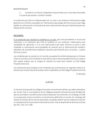 21
DerechoProcesal II
2. Cuando en un tribunal colegiado se haya emitido uno o más votos favorables
a la parte que pierde a cuestión resuelta.
La resolución que falla un incidente podrá ser un auto o una sentencia interlocutoria (regla
general) y en el último caso podrá ser interlocutoria que ponga término al juicio y que haga
posible su continuación la naturaleza de esta resolución pera de gran importancia para los
efectos de los recursos.
RECURSOS:
Si la resolución que resuelve el incidente es un auto: solo será procedente el recurso de
reposición, si la resolución que falla el incidente es una sentencia interlocutoria será
susceptible de aplicación y si es una interlocutoria que pone término al juicio o hace
imposible su continuación será susceptible de casación, por ej. Declaración de nulidad o
abandono de procedimiento establecen derechos permanentes para las partes y ponen
término al juicio
Los incidentes que se susciten en el curso de una apelación se fallan de plano por el tribunal
o bien se tramitan como incidente en este último caso e tribunal puede fallarlos en cuenta o
bien puede ordenar que se traigan en relación los autos para resolver art 220 Código
Procedimiento Civil.
Las resoluciones que recaigan en los incidentes que se promuevan en segunda instancia se
dictarán por el solo tribunal de alzada y serán inapelables art 210 Código Procedimiento Civil
27-09-2016
La Acción
En Derecho Comparado los Códigos Procesales normalmente definen que debe entenderse
por acción. Esta es una tendencia de los códigos procesales latinoamericanos del Siglo XIX,
que las asimilaban a las definiciones clásicas dadas por los romanistas. Sin embargo, en Chile
no se sigue esta misma corriente y no encontramos definición a la acción. Sin embargo, del
estudio armonioso de las normas procesales, es posible advertir que los redactores tuvieron
en consideración la misma teoría clásica dela acción. Este se desprende de diversos artículos
del CPC, 719, 271 Y 290.
 