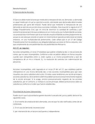 25
DerechoProcesal II
El Ejercicio de las Acciones:
El Ejercicio debe materializarse por medio de la interposición de una demanda. La demanda
es aquel medio por el cual se ejercita la acción, solicitando sean declaradas determinadas
pretensiones por parte del tribunal. Puede darse que mediante la interposición de una
demanda se ejercite una acción única o acciones múltiples. Esta situación la regula el art 17
Código Procedimiento Civil, que en mira de disminuir la cantidad de conflictos y por
economía procesal permite que se deduzca en un mismo acto una multiplicidad de acciones.
Los procesalistas manifiestan que no se trata de una pluralidad de acciones propiamente tal,
ya que es una sola que consiste en poner en movimiento el aparato jurisdiccional se trataría
entonces, en una multiplicidad de pretensiones. Cabe señala que el art 17 del Código
Procedimiento Civil no establece una obligatoriedad para accionar en forma conjunto, sino
que simplemente da una posibilidad da una posibilidad de efectuarlo.
Art 17, se regulan:
Acciones compatibles, el inciso 1º establece que podrán entablarse dos o más acciones de
contar que no sean incompatibles. Conforme a esto se podrán deducir en forma conjunta
cuando sean compatibles entre sí, estén sujetas a un mismo procedimiento y sean de
competencia de un mis o tribunal. Ej.: la resolución de contrato con indemnización de
perjuicios.
Acciones incompatibles, está regulado en el inciso 2º del art 17, que establece podrán
interponerse en una misma demanda dos o más acciones incompatibles para que sean
resueltas una como subsidiaria de la otra. En estos casos tendremos una acción principal y
accionessubsidiarias.Así la sentencia definitivadeberá pronunciarseprimeramenterespecto
de la acción principal. Si la acoge, omitirá pronunciamiento respecto de las acciones
subsidiarias, por el contrario, si rechaza la acción principal, deberá pronunciarse sobre as
subsidiarias conforme al orden que fueron establecidas.
Pluralidad de Acciones Sobrevenidas:
Puede ocurrir que la pluralidad se genere durante la secuela del juicio y podrá darse en los
siguientes casos.
1. En el evento de ampliación de la demanda, una vez que ha sido notificada y antes de ser
contestada.
2. En el caso de demanda reconvencional.
3. por intervención de un tercero excluyente o independiente.
 
