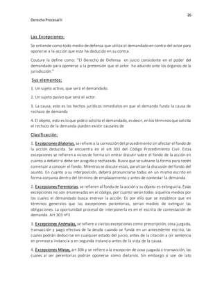 26
DerechoProcesal II
Las Excepciones:
Se entiende como todo medio de defensa que utiliza el demandado en contra del actor para
oponerse a la acción que este ha deducido en su contra.
Couture la define como: “El Derecho de Defensa en juicio consistente en el poder del
demandado para oponerse a la pretensión que el actor ha aducido ante los órganos de la
jurisdicción.”
Sus elementos:
1. Un sujeto activo, que será el demandado.
2. Un sujeto pasivo que será el actor.
3. La causa, esto es los hechos jurídicos inmediatos en que el demando funda la causa de
rechazo de demanda
4. El objeto, esto es lo que pide o solicita el demandado, es decir, en los términos que solicita
el rechazo de la demanda pueden existir causales de
Clasificación:
1. Excepciones dilatorias, se refiere a la corrección del procedimiento sin afectar el fondo de
la acción deducida. Se encuentra en el art 303 del Código Procedimiento Civil. Estas
excepciones se refieren a vicios de forma sin entrar discutir sobre el fondo de la acción en
cuanto a debatir si debe ser acogida o rechazada. Busca que se subsane la forma para recién
comenzar a conocer el fondo. Mientras se discute estas, paralizan la discusión del fondo del
asunto. En cuanto a su interposición, deberá pronunciarse todas en un mismo escrito en
forma conjunta dentro del término de emplazamiento y antes de contestar la demanda.
2. Excepciones Perentorias, se refieren al fondo de la acción y su objeto es extinguirla. Estas
excepciones no son enumeradas en el código, por cuanto serán todos aquellos medios por
los cuales el demandado busca enervar la acción. Es por ello que se establece que en
términos generales que las excepciones perentorias, serian medios de extinguir las
obligaciones. La oportunidad procesal de interponerla es en el escrito de contestación de
demanda. Art 303 nº3
3. Excepciones Anómalas, se refiere a ciertas excepciones como prescripción, cosa juzgada,
transacción y pago efectivo de la deuda cuando se funda en un antecedente escrito, las
cuales podrán deducirse en cualquier estado del juicio, antes de la citación a oír sentencia
en primeara instancia o en segunda instancia antes de la vista de la causa.
4. Excepciones Mixtas, art 304 y se refiere a la excepción de cosa juzgada y transacción, las
cuales al ser perentorias podrán oponerse como dietarios. Sin embargo si son de lato
 