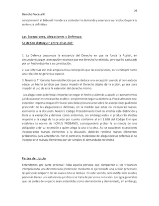 27
DerechoProcesal II
conocimiento el tribunal mandara a contestar la demanda y reservara su resolución para la
sentencia definitiva.
Las Excepciones, Alegaciones y Defensas:
Se deben distinguir entre ellas por:
1. La Defensa desconoce la existencia del Derecho en que se funda la Acción, en
circunstanciasque la excepciónreconoce que ese derecho ha existido, peroque ha caducado
por un hecho distinto a su constitución.
2. Las Defensas son más amplias en su concepción que las excepciones, existiendo por tanto
una relación de género a especie.
3. Nuestros Tribunales han establecido que se deduce una excepción cuando el demandado
aduce un hecho jurídico que busca impedir el Derecho objeto de la acción, ya sea para
impedir el uso de esta la extensión del derecho mismo.
Las alegaciones o defensas importarían negar el hecho y además a acudir a razonamientos
jurídicoscon el mismo escrito,es decir,simplementenegar suexistencia.Procesalmenteesta
extensión importa en que el tribunal solo debe pronunciarse sobre lasexcepciones pudiendo
prescindir de las alegaciones o defensas, en la medida que estas no incorporan nuevos
elementos a la discusión. Nuestro Código Procedimiento Civil no efectúa esta distinción y
trata a la excepción y defensa como sinónimos, sin embargo estas si producirán efectos
respecto a la carga de la prueba por cuanto conforme al art 1.698 del Código Civil que
establece la norma de HONUS PROBANDI, corresponderá probar la existencia de una
obligación o de su extensión a quien alega la una o la otra. Así se opusieron excepciones
incorporando nuevos elementos a la discusión, deberán rendirse nuevos elementos
probatorios para acreditarlos. Por el contrario, tratándose de alegaciones o defensas al no
incorporarse nuevos elementos por ser simples el demandado no tendrá
Partes del Juicio
Entendemos por parte procesal: Toda aquella persona que comparece al los tribunales
interponiendo una determinada pretensión mediante el ejercicio de una acción procesal y
las personas respecto de las cuales ésta se deduce. En este sentido, será indiferente si estas
personas tienen una naturaleza jurídica o se trata de personas naturales. La regla general es
que las partes de un juicio sean entendidas como demandante y demandado, sin embargo,
 