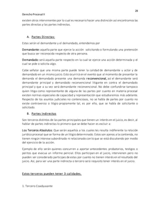 28
DerechoProcesal II
existen otros intervinientes por lo cual es necesario hacer una distinción así encontramos las
partes directas y las partes indirectas.
A. Partes Directas:
Estas serán el demandante y el demandado, entendemos por
Demandante: aquella parte que ejerce la acción solicitando o formulando una pretensión
que busca ser reconocida respecto de otra persona.
Demandado: será aquella parte respecto en la cual se ejerce una acción determinada y el
cual se pide o solicita algo.
Cabe señalar que una misma parte puede tener la calidad de demandante u actor y de
demandado en un mismo juicio. Esto ocurrirá en el evento que al momento de presentar la
demanda el demandado presente una demanda reconvencional, así el demandante será
demandante principal y demandado reconvencional litigante en contra el demandado
principal y que a su vez será demandante reconvencional. No debe confundirse tampoco
quien litiga como representante de alguna de las partes por cuanto en materia procesal
existen normas especiales de capacidad y representación que estudiaremos más adelante.
Respecto de los asuntos judiciales no contenciosos, no se habla de partes por cuanto no
existe controversia o litigio propiamente tal, es por ello, que se habla de solicitante o
solicitado.
B. Partes Indirectas
Son terceros distintos de las partes principales que tienen un interés en el juicio, es decir, al
hablar de partes indirectas lo primero que se debe hacer es excluir a:
Los Terceros Absolutos: Que serán aquellos a los cuales les resulta indiferente la relación
jurídico procesal que se forma de un litigio determinado. Estos son ajenos a la contienda, no
tienen ningún interese subordinado ni relacionado con lo que se está discutiendo por medio
del ejercicio de la acción.
Ejemplo de ello serán quienes concurren a aportar antecedentes probatorios, testigos o
peritos que evacua un informe pericial. Ellos participan en el juicio, intervienen pero no
pueden ser considerado participes de estas por cuanto no tienen interés en el resultado del
juicio. Así, para ser una parte indirecta o tercero será requisito tener interés en el juicio.
Estos terceros pueden tener 3 calidades.
1. Tercero Coadyuvante
 