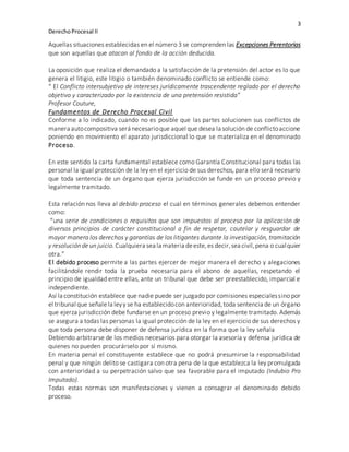 3
DerechoProcesal II
Aquellas situaciones establecidas en el número 3 se comprenden las Excepciones Perentorias
que son aquellas que atacan al fondo de la acción deducida.
La oposición que realiza el demandado a la satisfacción de la pretensión del actor es lo que
genera el litigio, este litigio o también denominado conflicto se entiende como:
“ El Conflicto intersubjetivo de intereses jurídicamente trascendente reglado por el derecho
objetivo y caracterizado por la existencia de una pretensión resistida”
Profesor Couture,
Fundamentos de Derecho Procesal Civil
Conforme a lo indicado, cuando no es posible que las partes solucionen sus conflictos de
manera autocompositiva será necesarioque aquel que desea la solución de conflictoaccione
poniendo en movimiento el aparato jurisdiccional lo que se materializa en el denominado
Proceso.
En este sentido la carta fundamental establece como Garantía Constitucional para todas las
personal la igual protección de la ley en el ejercicio de sus derechos, para ello será necesario
que toda sentencia de un órgano que ejerza jurisdicción se funde en un proceso previo y
legalmente tramitado.
Esta relación nos lleva al debido proceso el cual en términos generales debemos entender
como:
“una serie de condiciones o requisitos que son impuestos al proceso por la aplicación de
diversos principios de carácter constitucional a fin de respetar, cautelar y resguardar de
mayor manera los derechos y garantías de los litigantes durante la investigación, tramitación
y resoluciónde un juicio. Cualquiera sea la materia deeste,es decir,sea civil,pena o cualquier
otra.”
El debido proceso permite a las partes ejercer de mejor manera el derecho y alegaciones
facilitándole rendir toda la prueba necesaria para el abono de aquellas, respetando el
principio de igualdad entre ellas, ante un tribunal que debe ser preestablecido, imparcial e
independiente.
Así la constitución establece que nadie puede ser juzgado por comisiones especialessino por
el tribunal que señale la leyy se ha establecidocon anterioridad,toda sentencia de un órgano
que ejerza jurisdicción debe fundarse en un proceso previo y legalmente tramitado. Además
se asegura a todas las personas la igual protección de la ley en el ejercicio de sus derechos y
que toda persona debe disponer de defensa jurídica en la forma que la ley señala
Debiendo arbitrarse de los medios necesarios para otorgar la asesoría y defensa jurídica de
quienes no pueden procurárselo por sí mismo.
En materia penal el constituyente establece que no podrá presumirse la responsabilidad
penal y que ningún delito se castigara con otra pena de la que establezca la ley promulgada
con anterioridad a su perpetración salvo que sea favorable para el imputado (Indubio Pro
Imputado).
Todas estas normas son manifestaciones y vienen a consagrar el denominado debido
proceso.
 