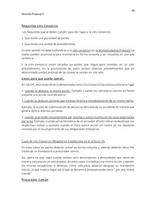 30
DerechoProcesal II
Requisitos Litis Consorcio
Los Requisitos que se deben cumplir para dar lugar a la Litis Consorcio:
1. Que exista una pluralidad de partes
2. Que exista una unidad de procedimiento
En este sentido no debe confundirse a la Litis consorcio con la Multiplicidad de Procesos los
cuales pueden acumularse para tramitarse en forma conjunta y ser resueltos en una sola
sentencia.
Y la Litis consorcio serán variadas las partes que litigan pero reunidas en un solo
procedimiento. En la acumulación de autos existen diversos procedimientos que en
determinado unidad procesal de las causas se reúnen en uno solo.
Casos para que pueda operar.
Art 18 CPC,esta situación es la denominada como LitisConsorcio facultativayella tiene lugar
1. cuando se deduzca la misma acción: Ejemplo: Cuando los comuneros ejercen en forma
conjunta una acción reivindicatoria.
2. cuando se deducen acciones que emanan directa e inmediatamente de un mismo hecho.
Ejemplo, la acción de indemnización de perjuicios derivada de un accidente de tránsito que
genera daño a distintas personas.
3. cuando se procede conjuntamente por muchos o contra muchos en los casos autorizados
por la ley. Ejemplo, cuando varios herederos de un acreedor difunto cobran la deuda por sus
respectivas cuotas y ejemplo cuando el fisco ejerce acción en contra de los deudores
morosos por el incumplimiento de sus obligaciones tributarias.
Casos de Litis Consorcio Obligatorios Establecidos en el artículo 19.
En estos casos las partes deberán actuar en forma conjunta y además deberán obrar Por
medio de un mandatario o procurador común.
Así, opera en esta regla cuando existen varis demandantes y demandados que obran de
manera conjunta en un solo proceso. En estos casos si entablan una misma acción u oponen
las mismas excepciones o defensas como indicamos deberán designar un mandatario
común, lo que implica llegar por lo que se denomina procesalmente como ‘’ por una misma
cuerda’’
Procurador Común
 