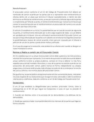 31
DerechoProcesal II
El procurador común conforme el art 12 del Código de Procedimiento Civil deberá ser
nombrado de común acuerdo por las partes que va a representar este nombramiento se
efectúa dentro de un plazo que termina el tribunal razonablemente, si dentro de este
término no se efectúa tal nombramiento, ya sea por la omisión o falta de alguna delas partes
o simplemente por falta de acuerdo, el nombramiento tendrá que realizarlo el tribunal que
conoce la causa de lejos de caer el nombramiento en un procurador del numero o en una de
las partes que haya concurrido.
El artículo 13 establece en su inciso 2 la posibilidad de que en caso de omisión de alguna de
las partes, el nombramiento efectuado por la otra valga respecto de todas. Lo cual deberá
ser aprobado por el tribunal. Una vez unificado el nombramiento de Procurador Común, ya
sea que se haya efectuado por laspartes o en subsidio con el tribunal los litigantesconservan
la posibilidad para revocar de común acuerdo o bien para ser revocado por el tribunal a
petición de una de las partes cuando exista motivo justificado.
En el caso de acogerse la revocación, este producirá sus efectos solo cuando se designe un
nuevo mandatario común.
Normas o Reglas a cumplir por el Procurador Común
Art 15, establece que en su actuar el procurador común debe sujetarse a las instrucciones y
voluntad de laspartesque lopresenta. En el evento de que estas no estén de acuerdo deberá
actuar conforme le dicte su propia prudencia, siempre en miras a obtener la más fiel y
expedita ejecución del mandato. Ahora bien, si unas de las partes no está de acuerdo con las
actuaciones del procurador común, podrá realizar en forma independiente sus propias
alegaciones,einclusiverendir prueba,todo ellobajo la condición de no entorpecer la marcha
del juicio y ceñirse a los mismos plazos del procurador común.
De igual forma,laspartespodrán excepcionalmentesolicitar aumentosde plazos, interponer
recursos respecto de las resoluciones que recaigan en estas solicitudes o sobre la sentencia
interlocutoria o definitiva, todo ello conforme al art 16 del Código de Procedimiento Civil
Excepciones:
El art 19 que establece la obligatoriedad para nombrar procurador común, tiene la
contrapartida en el Art 20 que regula las Excepciones o casos en que no procede el
nombramiento:
1. Cuando son distintas entre sí las acciones de los demandantes o las defensas de los
demandados.
2. Desde que aparezca haber incompatibilidad entre los intereses de las partes que litigan en
forma conjunta.
 