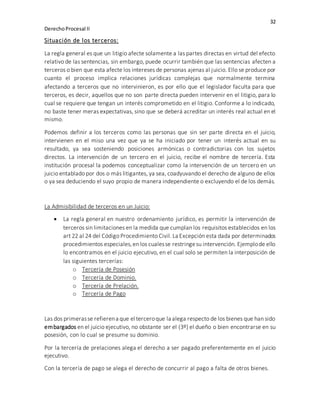 32
DerechoProcesal II
Situación de los terceros:
La regla general es que un litigio afecte solamente a las partes directas en virtud del efecto
relativo de las sentencias, sin embargo, puede ocurrir también que las sentencias afecten a
terceros o bien que esta afecte los intereses de personas ajenas al juicio. Ello se produce por
cuanto el proceso implica relaciones jurídicas complejas que normalmente termina
afectando a terceros que no intervinieron, es por ello que el legislador faculta para que
terceros, es decir, aquellos que no son parte directa pueden intervenir en el litigio, para lo
cual se requiere que tengan un interés comprometido en el litigio. Conforme a lo indicado,
no baste tener meras expectativas, sino que se deberá acreditar un interés real actual en el
mismo.
Podemos definir a los terceros como las personas que sin ser parte directa en el juicio,
intervienen en el miso una vez que ya se ha iniciado por tener un interés actual en su
resultado, ya sea sosteniendo posiciones armónicas o contradictorias con los sujetos
directos. La intervención de un tercero en el juicio, recibe el nombre de tercería. Esta
institución procesal la podemos conceptualizar como la intervención de un tercero en un
juicio entablado por dos o más litigantes, ya sea, coadyuvando el derecho de alguno de ellos
o ya sea deduciendo el suyo propio de manera independiente o excluyendo el de los demás.
La Admisibilidad de terceros en un Juicio:
 La regla general en nuestro ordenamiento jurídico, es permitir la intervención de
terceros sin limitaciones en la medida que cumplan los requisitos establecidos en los
art 22 al 24 del Código Procedimiento Civil. La Excepción esta dada por determinados
procedimientos especiales,en los cualesse restringesu intervención. Ejemplode ello
lo encontramos en el juicio ejecutivo, en el cual solo se permiten la interposición de
las siguientes tercerías:
o Tercería de Posesión
o Tercería de Dominio.
o Tercería de Prelación.
o Tercería de Pago
Las dos primerasse refierena que el terceroque la alega respecto de los bienes que han sido
embargados en el juicio ejecutivo, no obstante ser el (3º) el dueño o bien encontrarse en su
posesión, con lo cual se presume su dominio.
Por la tercería de prelaciones alega el derecho a ser pagado preferentemente en el juicio
ejecutivo.
Con la tercería de pago se alega el derecho de concurrir al pago a falta de otros bienes.
 