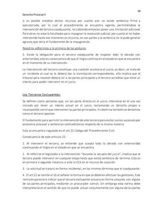 34
DerechoProcesal II
si es posible entablar dichos recursos por cuanto aún no existe sentencia firme y
ejecutoriada, por lo cual el procedimiento se encuentra vigente, permitiéndose la
intervención del tercero coadyuvante, no cabiendo entonces poner una limitación adicional.
Para otros no estaría facultados para impugnar la resolución judicial, por cuanto al no haber
intervenido hasta ese momento en el juicio, no son partes y la sentencia no le pude generar
agravio que sería el fundamento de la impugnación.
Nosotros adherimos a la primera de las posturas
3. Existe la obligación para el tercero coadyuvante de respetar todo lo obrado con
anterioridad,esto es consecuencia de que el litigiocontinúa en el estado en que se encuentre
en el momento de su intervención.
La intervención del tercero constituye una cuestión accesoria al juicio, es decir, se trata de
un incidente al cual se le deberá dar la tramitación correspondiente, ello implica que el
tribunal para resolver deberá oír a las partes principales y el tercero acreditar que tiene un
interés para poder intervenir en el juicio.
Los Terceros Excluyentes:
Se definen como personas que, sin ser parte directa en el juicio, interviene en él una vez
iniciado por tener un interés actual en el juicio, reclamando un derecho propio e
incompatible con el que intervienen las partes principales. En doctrina también se denomina
como el tercero opositor.
El fundamento para permitir la intervención de este tercero para evitar juicios sucesivos por
economía procesal y sentencias contradictorias respecto de la misma materia.
Esto se encuentra regulado en el art 22 Código del Procedimiento Civil.
Consecuencia de este articulo 22:
1. Al intervenir el tercero, se entiende que acepta todo lo obrado con anterioridad
continuando el litigio en el estado en que se encuentra.
2. Al referirse el legislador a la intervención “durante la secuela del juicio”, implica que el
tercero puede intervenir en cualquier etapa hasta que exista sentencia de termina. Esto es
en primera o segunda instancia o ante la ECS en el recurso de casación.
3. La solicitud se tratará en forma incidental, en los mismos términos que el coadyuvante.
4. El art 22 se remite al 16 al señalar la forma en que se deberán efectuar las gestiones. Esta
remisión pareciera indicar que el tercero excluyente actuara en forma conjunta con alguna
de las partes principales, mediante un procurador común. Sin embargo esta norma debe
interpretarse en el sentido de que no puede actuar conjuntamente con alguna de las partes
 