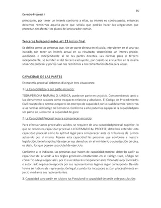 35
DerechoProcesal II
principales, por tener un interés contrario a ellas, su interés es contrapuesto, entonces
debemos remitirnos aquella parte que señala que podrán hacer las alegaciones que
procedan sin afectar los plazos del procurador común.
Terceros Independientes art 23 inciso final
Se define como las personas que, sin ser parte directa en el juicio, intervienen en el una vez
iniciado por tener un interés actual en su resultado, sosteniendo un interés propio,
autónomo e independiente al de las partes directas. Las normas para el tercero
independiente, se remiten al del tercero excluyente, por cuanto se encuentre en la misma
situación procesal y por lo cual nos remitimos a los comentarios dados para aquel.
CAPACIDAD DE LAS PARTES
En materia procesal debemos distinguir tres situaciones:
1. La Capacidad para ser parte en juicio:
TODA PERSONA NATURAL O JURIDICA, puede ser parte en un juicio. Comprendiendo tanto a
las plenamente capaces como incapaces relativos y absolutos. El Código de Procedimiento
Civil no establece normas respecto de este tipo de capacidad por lo cual debemos remitirnos
a las normas del Código de Comercio. Conforme a ello podemos equiparar la capacidad para
ser parte en juicio con la capacidad de goce
2. La Capacidad Procesal o para comparecer en juicio:
Para efectuar actos procesales válidos, se requiere de una capacidad procesal superior, lo
que se denomina capacidad procesal o LEGITIMACIO AL PROCESE, debemos entender esta
capacidad procesal como la aptitud legal para comparecer ante os tribunales de justicia
actuando por sí mismo. Poseen esta capacidad las personas que conforme a nuestra
legislación, tiene la aptitud de ejercer sus derechos sin el ministerio o autorización de otra,
es decir, los que poseen capacidad de ejercicio.
Conforme a lo indicado, las personas que hacen de capacidad procesal deberán suplir su
capacidad de acuerdo a las reglas generales establecidas en el Código Civil, Código del
comercio o leyes especiales, por lo cual deberán comparecer ante tribunales representados
o autorizado según corresponda por sus representantes legales según corresponda. De esta
forma se hablara de representación legal, cuando los incapaces actúan procesalmente en
juicio mediante sus representantes.
3. Capacidad para pedir en juicio o Ius Postulandi o capacidad de pedir o de postulación:
 