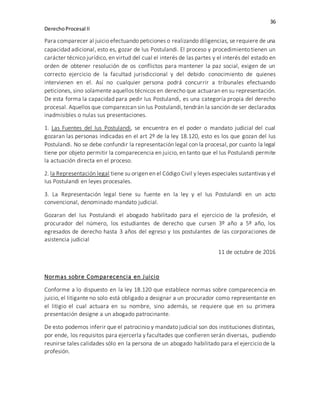 36
DerechoProcesal II
Para comparecer al juicio efectuando peticiones o realizando diligencias, se requiere de una
capacidad adicional, esto es, gozar de Ius Postulandi. El proceso y procedimiento tienen un
carácter técnico jurídico, en virtud del cual el interés de las partes y el interés del estado en
orden de obtener resolución de os conflictos para mantener la paz social, exigen de un
correcto ejercicio de la facultad jurisdiccional y del debido conocimiento de quienes
intervienen en el. Así no cualquier persona podrá concurrir a tribunales efectuando
peticiones, sino solamente aquellos técnicos en derecho que actuaran en su representación.
De esta forma la capacidad para pedir Ius Postulandi, es una categoría propia del derecho
procesal. Aquellos que comparezcan sin Ius Postulandi, tendrán la sanción de ser declarados
inadmisibles o nulas sus presentaciones.
1. Las Fuentes del Ius Postulandi, se encuentra en el poder o mandato judicial del cual
gozaran las personas indicadas en el art 2º de la ley 18.120, esto es los que gozan del Ius
Postulandi. No se debe confundir la representación legal con la procesal, por cuanto la legal
tiene por objeto permitir la comparecencia en juicio, en tanto que el Ius Postulandi permite
la actuación directa en el proceso.
2. la Representación legal tiene su origen en el Código Civil y leyes especiales sustantivas y el
Ius Postulandi en leyes procesales.
3. La Representación legal tiene su fuente en la ley y el Ius Postulandi en un acto
convencional, denominado mandato judicial.
Gozaran del Ius Postulandi el abogado habilitado para el ejercicio de la profesión, el
procurador del número, los estudiantes de derecho que cursen 3º año a 5º año, los
egresados de derecho hasta 3 años del egreso y los postulantes de las corporaciones de
asistencia judicial
11 de octubre de 2016
Normas sobre Comparecencia en Juicio
Conforme a lo dispuesto en la ley 18.120 que establece normas sobre comparecencia en
juicio, el litigante no solo está obligado a designar a un procurador como representante en
el litigio el cual actuara en su nombre, sino además, se requiere que en su primera
presentación designe a un abogado patrocinante.
De esto podemos inferir que el patrocinio y mandato judicial son dos instituciones distintas,
por ende, los requisitos para ejercerla y facultades que confieren serán diversas, pudiendo
reunirse tales calidades sólo en la persona de un abogado habilitado para el ejercicio de la
profesión.
 