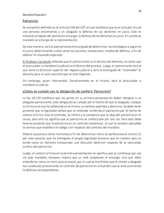 37
DerechoProcesal II
Patrocinio
Se encuentra definido en el artículo 528 del COT el cual establece que es el acto por el cual
una persona encomienda a un abogado la defensa de sus derechos en juicio. Este es
entonces el objeto del patrocinio encargar la defensa de los derechos en juicio. En cambio el
mandato se encarga de la representación.
De esta manera, será el patrocinante el encargado de determinar las estrategias a seguir en
el juicio, determinando cuáles serán las acciones, excepciones, medios de defensa, a fin de
obtener el resultado esperado.
El Profesor Carnelutti señalaba que el patrocinante es el técnico del derecho, en tanto que
el procurador o mandatario judicial es el técnico del proceso. Luego, el patrocinante será el
que tiene la dirección superior del negocio judicial y será el encargado de “acomodar” el
derecho para el caso concreto que se está litigando.
Sin embargo, quien intervendrá. Derechamente en el mismo, Será el procurador o
mandatario judicial.
¿Cómo se cumple con la obligación de conferir Patrocinio?
La ley 18.120 establece que las partes en su primera presentación deben designar a un
abogado patrocinante, esta obligación se cumple por el hecho de que el abogado, coloque
su firma en el escrito señalando en el mismo, su nombre apellidos y domicilio. Se debe tener
presente que el legislador señala que se entiende conferido el patrocinio por el hecho de
colocar la firma. Este se entiende, se refiere a la constancia que se deja del patrocinio en la
causa, pero ello no significa que el patrocinio se confeccione por esa vía. Para esto debe
tenerse presente que el patrocinio es un contrato consensual, al cual le resultan aplicables
la normas que establece el código civil respecto del contrato del mandato.
Deberá ajustarse a dicha normativa a fin de determinar cómo se perfecciona el mismo. Es
por esta solución que ha entregado el propio legislador procesal que en nuestro país no
existe como en Derecho Comparado, una discusión doctrinal respecto de la naturaleza
jurídica del patrocinio.
Luego, el colocar la firma en la primera presentación no significa que se constituya por esa
vía este mandato, tampoco implica que se esté aceptando el encargo, sino que debe
entenderse como un mero acto procesal, por el cual se manifiesta que el cliente y abogado
han celebrado previamente un contrato de patrocinio en virtud del cual se está asumiendo
la defensa correspondiente.
 