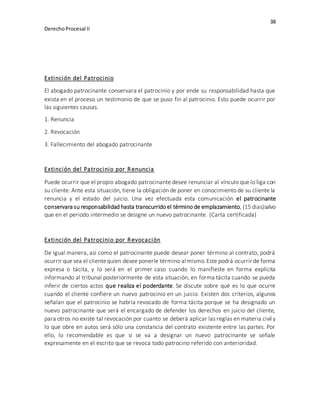 38
DerechoProcesal II
Extinción del Patrocinio
El abogado patrocinante conservara el patrocinio y por ende su responsabilidad hasta que
exista en el proceso un testimonio de que se puso fin al patrocinio. Esto puede ocurrir por
las siguientes causas.
1. Renuncia
2. Revocación
3. Fallecimiento del abogado patrocinante
Extinción del Patrocinio por Renuncia
Puede ocurrir que el propio abogado patrocinante desee renunciar al vínculo que lo liga con
su cliente. Ante esta situación, tiene la obligación de poner en conocimiento de su cliente la
renuncia y el estado del juicio. Una vez efectuada esta comunicación el patrocinante
conservara su responsabilidad hasta transcurrido el término de emplazamiento, (15 dias)salvo
que en el periodo intermedio se designe un nuevo patrocinante. (Carta certificada)
Extinción del Patrocinio por Revocación
De igual manera, así como el patrocinante puede desear poner término al contrato, podrá
ocurrir que sea el clientequien desee ponerle término al mismo.Este podrá ocurrir de forma
expresa o tácita, y lo será en el primer caso cuando lo manifieste en forma explícita
informando al tribunal posteriormente de esta situación, en forma tácita cuando se pueda
inferir de ciertos actos que realiza el poderdante. Se discute sobre qué es lo que ocurre
cuando el cliente confiere un nuevo patrocinio en un juicio. Existen dos criterios, algunos
señalan que el patrocinio se habría revocado de forma tácita porque se ha designado un
nuevo patrocinante que será el encargado de defender los derechos en juicio del cliente,
para otros no existe tal revocación por cuanto se deberá aplicar las reglas en materia civil y
lo que obre en autos será sólo una constancia del contrato existente entre las partes. Por
ello, lo recomendable es que si se va a designar un nuevo patrocinante se señale
expresamente en el escrito que se revoca todo patrocino referido con anterioridad.
 