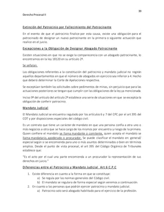 39
DerechoProcesal II
Extinción del Patrocinio por Fallecimiento del Patrocinante
En el evento de que el patrocinio finalice por esta causa, existe una obligación para el
patrocinado de designar un nuevo patrocinante en la primera o siguiente actuación que
realice en el juicio.
Excepciones a la Obligación de Designar Abogado Patrocinante
Existen situaciones en que no se exige la comparecencia con un abogado patrocinante, lo
encontramos en la ley 18120 en su artículo 2º.
Se señalan.
Las obligaciones referentes a la constitución del patrocinio y mandato judicial no regirán
aquellos departamentos en que el número de abogados en ejercicio sea inferior a 4. Hecho
que deberá determinar la Corte de Apelaciones respectiva.
Se exceptúan también las solicitudes sobre pedimentos de minas, sin perjuicio que para las
actuaciones posteriores se tengan que cumplir con las obligaciones de la ley ya mencionada.
Inciso 9º del artículo del artículo 2º establece una serie de situaciones en que se exceptúa la
obligación de conferir patrocinio.
Mandato Judicial
El Mandato Judicial se encuentra regulado por los artículos 6 y 7 del CPC por el art 395 del
COT y por disposiciones especiales del código civil.
Es un contrato que tiene un carácter de mandato en que una persona confía a otra uno o
más negocios a otra que se hace cargo de los mismos por encuentra y riesgo de la primera.
Quien confiere el mandato se llama mandante o comitente, quien acepta el mandato se
llama mandatario, apoderado o procurador. Se puede clasificar el mandato en: general/
especial según si se encomienda para uno o más asuntos determinados o bien en términos
amplios. Desde el punto de vista procesal, el art 395 del Código Orgánico de Tribunales
establece que:
“Es el acto por el cual una parte encomienda a un procurador la representación de sus
derechos en juicio.”
Diferencias entre el Patrocinio y Mandato Judicial Art 6 C.P.C
1. Existe diferencia en cuanto a la forma en que se constituye:
a) Se regula por las normas generales del Código civil.
b) El mandato se regulara de forma especial según veremos a continuación.
2. En cuanto a las personas que podrán ejercer patrocinio y mandato judicial.
a) Patrocinio solo será abogado habilitado para el ejercicio de la profesión.
 