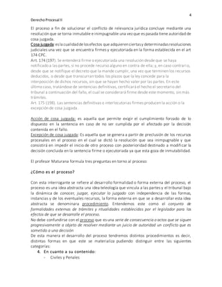 4
DerechoProcesal II
El proceso a fin de solucionar el conflicto de relevancia jurídica concluye mediante una
resolución que se torna inmutable e inimpugnable una vez que es pasada tiene autoridad de
cosa juzgada.
Cosa juzgada:esla cualidaddelosefectos que adquierenciertasy determinadasresoluciones
judiciales una vez que se encuentra firmes y ejecutoriada en la forma establecida en el art
174 CPC.
Art. 174 (197). Se entenderá firme o ejecutoriada una resolución desde que se haya
notificado a las partes, si no procede recurso alguno en contra de ella; y, en caso contrario,
desde que se notifique el decreto que la mande cumplir, una vez que terminen los recursos
deducidos, o desde que transcurran todos los plazos que la ley concede para la
interposición de dichos recursos, sin que se hayan hecho valer por las partes. En este
último caso, tratándose de sentencias definitivas, certificará el hecho el secretario del
tribunal a continuación del fallo, el cual se considerará firme desde este momento, sin más
trámites.
Art. 175 (198). Las sentencias definitivas o interlocutorias firmes producen la acción o la
excepción de cosa juzgada.
Acción de cosa juzgada: es aquella que permite exigir el cumplimiento forzado de lo
dispuesto en la sentencia en caso de no ser cumplida por el afectado por la decisión
contenida en el fallo.
Excepción de cosa juzgada: Es aquella que se genera a partir de preclusión de los recursos
procesales en el proceso en el cual se dictó la resolución que sea inimpugnable y que
consistirá en impedir el inicio de otro proceso con posterioridad destinado a modificar la
decisión concluida en la sentencia firme o ejecutoriada ya que esta goza de inmutabilidad.
El profesor Maturana formula tres preguntas en torno al proceso:
¿Cómo es el proceso?
Con esta interrogante se refiere al desarrollo formalidad o forma externa del proceso, el
proceso es una idea abstracta una idea teleología que vincula a las partes y el tribunal bajo
la dinámica de conocer, juzgar, ejecutar lo juzgado con independencia de las formas,
instancias y de los eventuales recursos, la forma externa en que se a desarrollar esta idea
abstracta se denominara procedimiento. Entendemos este como el conjunto de
formalidades externas de trámites y ritualidades establecidas por el legislador para los
efectos de que se desarrolle el proceso.
No debe confundirse con el proceso que es una serie de consecuencia o actos que se siguen
progresivamente a objeto de resolver mediante un juicio de autoridad un conflicto que es
sometido a una decisión
De esta manera el desarrollo del proceso tendremos distintos procedimientos es decir,
distintas formas en que este se materializa pudiendo distinguir entre las siguientes
categorías:
4. En cuanto a su contenido:
- Civiles y Penales
 