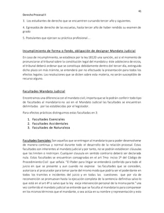 41
DerechoProcesal II
3. Los estudiantes de derecho que se encuentren cursando tercer año y siguientes.
4. Egresados de derecho de las escuelas, hasta tercer año de haber rendido su examen de
grado
5. Postulantes que ejerzan su práctica profesional….
Incumplimiento de forma o fondo, obligación de desi gnar Mandato Judicial
En caso de incumplimiento, se establece por la ley 18120 una sanción, así si el momento de
pronunciarse al tribunal sobre la constitución legal del mandato y éste adoleciera de vicios,
el tribunal deberá ordenar que se constituya debidamente dentro del tercer día, extinguido
dicho plazo sin más trámite, se entenderá por no efectuado la presentación para todos los
efectos legales. Las resoluciones que se dicten sobre esta materia, no serán susceptible de
recurso alguno.
Facultades Mandato Judicial
Encontramos una diferencia con el mandato civil,importa que se lepodrán conferir todo tipo
de facultades al mandatario no así en el Mandato Judicial las facultades se encuentran
delimitadas por las establecidas por el legislador.
Para efectos prácticos distinguimos estas facultadas en 3:
1. Facultades Esenciales
2. Facultades Accidentales
3. Facultades de Naturaleza
Facultades Esenciales: Son aquellas que se entregan al mandatario para poder desenvolverse
de manera continua y normal durante todo el desarrollo de la relación procesal. Estas
facultades son inherentes al mandato judicial y por tanto, no se podrán establecer cláusulas
que las limiten o restrinjan. Cualquier clausula en sentido contrario deberá ser declarada
nula. Estas facultades se encuentran consagradas en el art 7mo inciso 1º del Código de
Procedimiento Civil que señala. “El Poder para litigar se entenderá conferido para todo el
juicio en que se presente y aun cuando no exprese las facultades que se conceden,
autorizara al procurador para tomar parte del mismo modo que podría ser el poderdante en
todos los tramites e incidentes del juicio y en todas las cuestiones que por vía de
reconvención se promuevan hasta la ejecución completa de la sentencia definitiva salvo lo
que está en el art 4º o salvo que la ley exija intervención personal de la misma parte.”una
vez conferido el mandato judicial se entiende que se faculta al mandatario para comparecer
en los mismos términos que el mandante, o sea actúa en su nombre y representación y esto
 