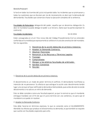 42
DerechoProcesal II
lo hará en todos los tramites del juicio incluyendo todos los incidentes que se promuevan y
todas las cuestiones que se discutan por vía de reconvención, es decir por la demanda del
demandando. Facultades que conservara hasta la ejecución completa de la sentencia.
Facultades de Naturaleza: delegación del poder, aquella que se denomina delegación. Es
decir el mandatario puede delegar el poder a un tercero. (Salvo que las partes expresen lo
contrario)
Facultades Accidentales: 16-10-2016
Están consagradas en el art 7mo inciso 2do del Código Procedimiento Civil se entienden
conferidasen la medida que expresamentese señaleen el acto de constitución del mandato.
Son las siguientes.
1. Desistirse de la acción deducida en primera instancia:
2. Aceptar la Demanda Contraria.
3. Absolver Posiciones
4. Renunciar a los Recursos y Términos Legales
5. Transigir
6. Comprometer
7. Otorgar a los árbitros facultades de arbitrador.
8. Aprobar Convenios
9. Percibir
1.-Desistirse de la acción deducida en primera instancia:
El desistimiento es un modo de poner término el conflicto. El demandante manifiesta su
intención de no perseverar. Su efecto es que extingue la acción .este desistimiento tendrá
lugar una vez que se haya notificada la demanda al demandado, pues antes de esto no existe
desistimiento si no solo es un retiro de demanda.
Este se debe considera como una facultad especial, ya que lo normal es que el mandante
entregue mandato con el fin de que el juicio termine con una sentencia, no para que el
mandatario se quede sin resolver.
2. Aceptar la Demanda Contraria
Esta debe hacerse en términos expresos, lo que es conocido como el ALLANAMIENTO.
Atendido los efectos que produce el allanamiento a la demanda, es que también se requiere
que cuente con facultades especiales para ello.
 