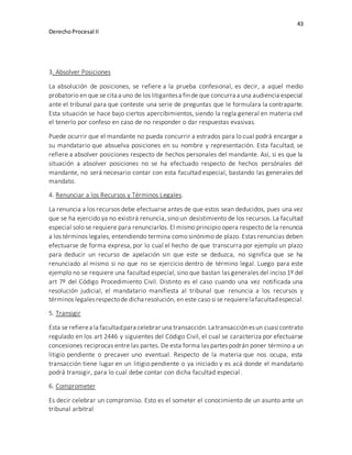 43
DerechoProcesal II
3. Absolver Posiciones
La absolución de posiciones, se refiere a la prueba confesional, es decir, a aquel medio
probatorio en que se cita a uno de los litigantesa finde que concurra a una audiencia especial
ante el tribunal para que conteste una serie de preguntas que le formulara la contraparte.
Esta situación se hace bajo ciertos apercibimientos, siendo la regla general en materia civil
el tenerlo por confeso en caso de no responder o dar respuestas evasivas.
Puede ocurrir que el mandante no pueda concurrir a estrados para lo cual podrá encargar a
su mandatario que absuelva posiciones en su nombre y representación. Esta facultad, se
refiere a absolver posiciones respecto de hechos personales del mandante. Así, si es que la
situación a absolver posiciones no se ha efectuado respecto de hechos persónales del
mandante, no será necesario contar con esta facultad especial, bastando las generales del
mandato.
4. Renunciar a los Recursos y Términos Legales.
La renuncia a los recursos debe efectuarse antes de que estos sean deducidos, pues una vez
que se ha ejercido ya no existirá renuncia, sino un desistimiento de los recursos. La facultad
especial solo se requiere para renunciarlos. El mismo principio opera respecto de la renuncia
a los términos legales, entendiendo termina como sinónimo de plazo. Estas renuncias deben
efectuarse de forma expresa, por lo cual el hecho de que transcurra por ejemplo un plazo
para deducir un recurso de apelación sin que este se deduzca, no significa que se ha
renunciado al mismo si no que no se ejercicio dentro de término legal. Luego para este
ejemplo no se requiere una facultad especial, sino que bastan las generales del inciso 1º del
art 7º del Código Procedimiento Civil. Distinto es el caso cuando una vez notificada una
resolución judicial, el mandatario manifiesta al tribunal que renuncia a los recursos y
términos legalesrespectode dicha resolución, en este caso si se requierela facultadespecial.
5. Transigir
Esta se refierea la facultadpara celebrar una transacción.La transacciónesun cuasi contrato
regulado en los art 2446 y siguientes del Código Civil, el cual se caracteriza por efectuarse
concesiones reciprocas entre las partes. De esta forma las partes podrán poner término a un
litigio pendiente o precaver uno eventual. Respecto de la materia que nos ocupa, esta
transacción tiene lugar en un litigio pendiente o ya iniciado y es acá donde el mandatario
podrá transigir, para lo cual debe contar con dicha facultad especial.
6. Comprometer
Es decir celebrar un compromiso. Esto es el someter el conocimiento de un asunto ante un
tribunal arbitral
 