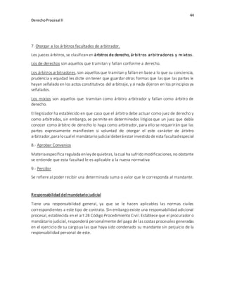44
DerechoProcesal II
7. Otorgar a los árbitros facultades de arbitrador.
Los jueces árbitros, se clasifican en árbitros de derecho, árbitros arbitradores y mixtos.
Los de derechos son aquellos que tramitan y fallan conforme a derecho.
Los árbitros arbitradores, son aquellos que tramitan y fallan en base a lo que su conciencia,
prudencia y equidad les dicte sin tener que guardar otras formas que las que las partes le
hayan señalado en los actos constitutivos del arbitraje, y si nada dijeron en los principios ya
señalados.
Los mixtos son aquellos que tramitan como árbitro arbitrador y fallan como árbitro de
derecho.
El legislador ha establecido en que caso que el árbitro debe actuar como juez de derecho y
como arbitrados, sin embargo, se permite en determinados litigios que un juez que debía
conocer como árbitro de derecho lo haga como arbitrador, para ello se requerirán que las
partes expresamente manifiesten si voluntad de otorgar el este carácter de árbitro
arbitrador,para locual el mandatariojudicial deberá estar investido de esta facultadespecial
8.- Aprobar Convenios
Materia específica regulada enleydequiebras, la cual ha sufrido modificaciones,no obstante
se entiende que esta facultad le es aplicable a la nueva normativa
9.- Percibir
Se refiere al poder recibir una determinada suma o valor que le corresponda al mandante.
Responsabilidad del mandatario judicial
Tiene una responsabilidad general, ya que se le hacen aplicables las normas civiles
correspondientes a este tipo de contrato. Sin embargo existe una responsabilidad adicional
procesal, establecida en el art 28 Código Procedimiento Civil. Establece que el procurador o
mandatario judicial, responderá personalmente del pago de las costas procesales generadas
en el ejercicio de su cargo ya las que haya sido condenado su mandante sin perjuicio de la
responsabilidad personal de este.
 