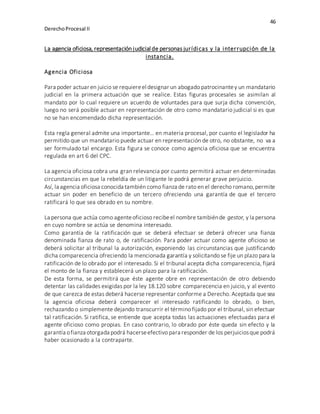 46
DerechoProcesal II
La agencia oficiosa, representación judicial de personas jurídicas y la interrupción de la
instancia.
Agencia Oficiosa
Para poder actuar en juicio se requiereel designar un abogado patrocinantey un mandatario
judicial en la primera actuación que se realice. Estas figuras procesales se asimilan al
mandato por lo cual requiere un acuerdo de voluntades para que surja dicha convención,
luego no será posible actuar en representación de otro como mandatario judicial si es que
no se han encomendado dicha representación.
Esta regla general admite una importante… en materia procesal, por cuanto el legislador ha
permitido que un mandatario puede actuar en representación de otro, no obstante, no va a
ser formulado tal encargo. Esta figura se conoce como agencia oficiosa que se encuentra
regulada en art 6 del CPC.
La agencia oficiosa cobra una gran relevancia por cuanto permitirá actuar en determinadas
circunstancias en que la rebeldía de un litigante le podrá generar grave perjuicio.
Así, la agencia oficiosa conocida también como fianza de rato en el derecho romano,permite
actuar sin poder en beneficio de un tercero ofreciendo una garantía de que el tercero
ratificará lo que sea obrado en su nombre.
La persona que actúa como agenteoficioso recibeel nombre tambiénde gestor, y la persona
en cuyo nombre se actúa se denomina interesado.
Como garantía de la ratificación que se deberá efectuar se deberá ofrecer una fianza
denominada fianza de rato o, de ratificación. Para poder actuar como agente oficioso se
deberá solicitar al tribunal la autorización, exponiendo las circunstancias que justificando
dicha comparecencia ofreciendo la mencionada garantía y solicitando se fije un plazo para la
ratificación de lo obrado por el interesado. Si el tribunal acepta dicha comparecencia, fijará
el monto de la fianza y establecerá un plazo para la ratificación.
De esta forma, se permitirá que éste agente obre en representación de otro debiendo
detentar las calidades exigidas por la ley 18.120 sobre comparecencia en juicio, y al evento
de que carezca de estas deberá hacerse representar conforme a Derecho. Aceptada que sea
la agencia oficiosa deberá comparecer el interesado ratificando lo obrado, o bien,
rechazando o simplemente dejando transcurrir el término fijado por el tribunal, sin efectuar
tal ratificación. Si ratifica, se entiende que acepta todas las actuaciones efectuadas para el
agente oficioso como propias. En caso contrario, lo obrado por éste queda sin efecto y la
garantía ofianza otorgada podrá hacerseefectivo para responder de los perjuiciosque podrá
haber ocasionado a la contraparte.
 