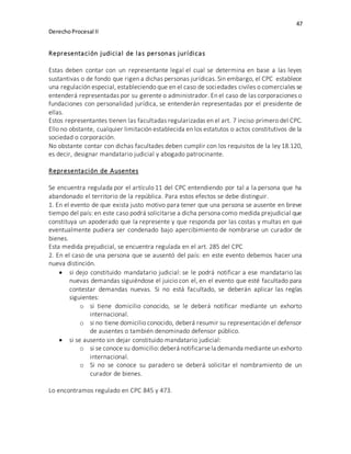 47
DerechoProcesal II
Representación judicial de las personas jurídicas
Estas deben contar con un representante legal el cual se determina en base a las leyes
sustantivas o de fondo que rigen a dichas personas jurídicas. Sin embargo, el CPC establece
una regulación especial, estableciendo que en el caso de sociedades civiles o comerciales se
entenderá representadas por su gerente o administrador. En el caso de las corporaciones o
fundaciones con personalidad jurídica, se entenderán representadas por el presidente de
ellas.
Estos representantes tienen las facultadas regularizadas en el art. 7 inciso primero del CPC.
Ello no obstante, cualquier limitación establecida en los estatutos o actos constitutivos de la
sociedad o corporación.
No obstante contar con dichas facultades deben cumplir con los requisitos de la ley 18.120,
es decir, designar mandatario judicial y abogado patrocinante.
Representación de Ausentes
Se encuentra regulada por el artículo 11 del CPC entendiendo por tal a la persona que ha
abandonado el territorio de la república. Para estos efectos se debe distinguir.
1. En el evento de que exista justo motivo para tener que una persona se ausente en breve
tiempo del país: en este caso podrá solicitarse a dicha persona como medida prejudicial que
constituya un apoderado que la represente y que responda por las costas y multas en que
eventualmente pudiera ser condenado bajo apercibimiento de nombrarse un curador de
bienes.
Esta medida prejudicial, se encuentra regulada en el art. 285 del CPC
2. En el caso de una persona que se ausentó del país: en este evento debemos hacer una
nueva distinción.
 si dejo constituido mandatario judicial: se le podrá notificar a ese mandatario las
nuevas demandas siguiéndose el juicio con el, en el evento que esté facultado para
contestar demandas nuevas. Si no está facultado, se deberán aplicar las reglas
siguientes:
o si tiene domicilio conocido, se le deberá notificar mediante un exhorto
internacional.
o si no tiene domicilio conocido, deberá resumir su representación el defensor
de ausentes o también denominado defensor público.
 si se ausento sin dejar constituido mandatario judicial:
o si se conoce su domicilio:deberá notificarsela demanda mediante un exhorto
internacional.
o Si no se conoce su paradero se deberá solicitar el nombramiento de un
curador de bienes.
Lo encontramos regulado en CPC 845 y 473.
 