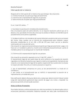 48
DerechoProcesal II
Interrupción de la instancia
Respecto de la interrupción de la instancia hay que distinguir dos situaciones.
1. el fallecimiento de una parte que litiga personalmente
2. el término de la representación legal de una persona
3.-Fallecimiento de una parte que litiga personalmente
El art. 5 del CPC señala… “”
1. Se produce la paralización inmediata del procedimiento. :
Esta circunstancia opera de pleno derecho, no se requiere resolución judicial que así lo
declare, sino, que desde el mismo día y hora que se produce el deceso se entenderá que le
procedimiento se encuentra suspendido.
2. Se deberá notificar a los herederos de la parte fallecida la existencia del juicio y el estado
del mismo. Estos cuentan con el término de emplazamiento para contestar nuevas
demandas establecidas en el art. 258 y 259 del CPC para hacer uso de su derecho
continuando con la secuela del juicio.
Esta situación se regula exclusivamente para la parte que litiga personalmente. Luego, si lo
hace con un mandatario judicial su muerte será irrelevante procesalmente por cuanto el
mandato judicial no se extingue por la muerte del mandante.
2. El término de la representación legal de una persona
Esta situación se encuentra regulado en el art. 9 del CPC, señala “”.
El representante legal de otro podrá dejar de serlo conforme a las causales de cesación
reguladas en el Derecho Sustantivo que regule la materia correspondiente. Ejemplo de esta
situación, es la representación legal de los padres respecto del hijo cuando este no alcanza
la mayoría de edad. Para ello, en materia procesal se requerirá:
1. que el representado comparezca en juicio, ya sea personalmente o a través de un
mandatario.
2. que conste en el procedimiento que se notificó al representado la cesación de la
representación y el estado del juicio.
Esta notificación deberá efectuarse dentro de un plazo que determinará el tribunal siendo
cargo del representante gestionarla bajo sanción de pagar una multa y responder los
perjuicios que dicha omisión pudo ocasionar.
Actos Jurídicos Procesales
Para hablar de Actos jurídicos procesales nos referimos también a los denominados actos o
actuaciones judiciales o procesales. Debemos entender por tales, toda manifestación de
 
