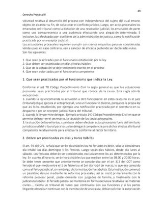 49
DerechoProcesal II
voluntad relativa al desarrollo del proceso con independencia del sujeto del cual emane,
objeto de alcanzar su fin, de solucionar el conflicto jurídico. Luego, ser actos procesales los
emanados del tribunal como la dictación de una resolución judicial, los emanados de parte
como una comparecencia a una audiencia efectuando una alegación determinada. E
inclusive, las efectuadas por auxiliares de la administración de justicia, como la notificación
practicada por un receptor judicial.
Las actuaciones procesales requieren cumplir con ciertos requisitos para ser consideradas
válidas pues en caso contrario, van a carecer de eficacia pudiendo ser declaradas nulas.
Son los siguientes:
1. Que sean practicadas por el funcionario establecido por la ley
2. Que deben ser practicadas en días y horas hábiles
3. Que de la actuación se deje testimonio escrito en el proceso
4. Que sean autorizadas por el funcionario competente
1. Que sean practicadas por el funcionario que indica la Ley.
Conforme al art 70 Código Procedimiento Civil la regla general es que las actuaciones
procesales sean practicadas por el tribunal que conoce de la causa. Esta regla admite
excepciones.
1. cuando la ley encomienda la actuación a otro funcionario: en estos casos no es el juez
(tribunal) el que ejecuta el acto procesal, sino un funcionario diverso, porque es la propia ley
que así lo ha establecido, por ejemplo una notificación practicada por el secretario en su
despacho o por un receptor judicial fuera del tribunal.
2. cuando la ley permite delegar. Ejemplo articulo 140 Código Procedimiento Civil en que se
permite delegar en el secretario, la tasación de las costas procesales.
3. la situación de los exhortos, cuando se deben efectuar actos procesalesfuera del territorio
jurisdiccional del tribunal para locual se delegará competencia para dichos efectosal tribunal
competente relativamente para efectuarla conforme al factor territorio.
2. Deben ser practicadas en días y horas hábiles
El art. 59 del CPC señala que serán días hábiles los no feriados es decir, sólo se considerara
día inhábil los días domingos y los festivos. Luego serán días hábiles, desde día lunes al
sábado. Los feriados deberán ser considerados exclusivamente los así determinados por la
ley. En cuanto al horario, serán horas hábiles las que median entre las 08:00 y 20:00 horas.
Se debe tener presente que anteriormente se consideraba por el art 313 del COT como
feriado el que medía entre el 1 de febrero y el 1er día hábil de marzo, lo que era conocido
como el feriado judicial, sin embargo dicha institución fue abolida. Esta institución comenzó
un paulatino desuso mediante las reformas procesales, así se inició primeramente con la
reforma procesal penal, posteriormente con juzgados de familia, y finalmente con la
judicatura laboral. El feriado judicial se mantenía en forma exclusiva relativo a las materias
civiles….. Existía un tribunal de turno que continuaba con sus funciones y si las partes
litigantesdeseabancontinuar con la tramitacióndeuna causa,debíansolicitar la autorización
 