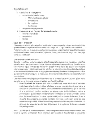 5
DerechoProcesal II
5. En cuanto a su objetivo:
- Procedimiento declarativos:
 Meramente declarativos
 Constitutivos
 De condena
 Cautelares
- Procedimientos ejecutivos
6. En cuanto a las formas del procedimiento:
- Penales inquisitivos
- Acusatorios
- Mixtos
¿Qué es el proceso?
Esta pregunta apunta a la naturaleza jurídica del proceso para ello existen teorías privatistas
que entendiendo el proceso como u contrato y luego por la figura de un cuasicontrato.
Posteriormente con la evolución del derecho procesal surgen las teorías publicistas estas
entienden el proceso como una relaciónjurídica,otrascomo una situaciónjurídica compleja,
como una institución
¿Para qué sirve el proceso?
Con ello el profesor Maturana apunta a los fines para los cuales sirve el proceso, así señala
que el proceso por el proceso no existe sino que solo se explica por su fin y el fin del proceso
seria resolver aquel conflicto de interés que es sometido a través del órgano jurisdiccional
este fin es privado y público por cuando satisface al mismo tiempo el interés individual que
se encuentra comprometido en el litigio pero también representa un interés público o social
que se manifiesta en asegurar la efectividad del derecho mediante el ejercicio de la función
jurisdiccional.
Esta materia ha sido otorgada principalmente por el profesor Eduardo Couture quien indica
que el proceso tiene una función privada y una función pública.
7. Función privada del proceso: con ellos nos referimos a que es el único medio en
materia penal y el medio residual a falta de acuerdo en materia civil para lograr la
solución de un conflicto de interés jurídicamente relevante se señala que el Derecho
sirve al individuo y tiende a satisfacer sus aspiraciones, si el individuo no tuviere la
posibilidad de que existe en el ordenamiento jurídico de que existe un medio idóneo
para darle razón cuando la tiene y para hacer justicia cuando le falta su fe en el
derecho desaparecería generando conflictos mayores en el orden social de esta
manera configurado el proceso como una garantía individua ampara al individuo y lo
defiende del abuso de la autoridad del juez y de la prepotencia de los acreedores o
sus perseguidores.
Indica Couture que el proceso entendida como esta garantía como instrumento idóneo para
tener la legítima satisfacción de un intereses por un acto de la autoridad se encuentra
 