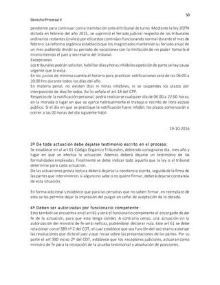 50
DerechoProcesal II
pendiente para continuar con la tramitación ante el tribunal de turno. Mediante la ley 20774
dictada en febrero del año 2015, se suprimió el feriado judicial respecto de los tribunales
ordinarios restantes (civiles) por ello estos continúan funcionando normal durante el mes de
febrero. La reforma orgánica estableció que los magistrados mantenían su feriado anual de
un mes pudiendo dividir su periodo de vacaciones con la limitación de no poder tomarla al
mismo tiempo el juez y secretario del tribunal.
Excepciones
Los tribunalespodrán solicitar,habilitar díasyhorasinhábilesa peticiónde parte sehay causa
urgente que lo exija.
En los juicios de mínima cuantía el horario para practicar notificaciones será de las 06:00 a
20:00 hrs durante todos los días del año.
En materia penal, no existen días ni horas inhábiles, ni se suspendes los plazos por
interposición de días feriados. Así lo señala el art 14 del CPP.
Respecto de la notificación personal, podrá realizarse cualquier día de 06:00 a 22:00 horas,
en la morada o lugar en que se ejerce habitualmente el trabajo o recinto de libre acceso
público. Si el día en que se practique la notificación fuere inhábil, los plazos comenzarán a
correr a las 00 horas del día siguiente hábil.
19-10-2016
3º De toda actuación debe dejarse testimonio escrito en el proceso:
Se establece en al art 61 Código Orgánico Tribunales, debiendo consignarse día, mes año y
lugar en que se efectúa la actuación. Además deberá dejarse un testimonio de las
formalidades empleadas. Finalmente se debe indicar todo aquello que la ley o el tribunal
determine para cada actuación.
De las actuaciones previa lectura deberá dejarse la constancia escrita, seguida de la firma de
las partes que intervinieron, si alguno no sabe o no quiere firmar, deberá dejarse constancia
de esta situación,
En forma adicional s establece que para las personas que no saben firmar, en reemplazo de
esta se les permite dejar la impresión del pulgar en señal de aceptación de lo obrado.
4º Deben ser autorizadas por funcionario competente:
Esto también se encuentra en el art 61 y será el funcionario competente el encargado de dar
fe de la actuación, para que esta tenga validez. A contrario censo, una actuación sin la
autorización del ministro de fe será ineficaz, pudiéndose declarar nula. Este art 61 se debe
relacionar con el 389 nº 2 del COT, el cual establece que sea función del secretario autorizar
las resoluciones que dicte el juez y que recae sobre las presentaciones de las partes. Por su
parte el art 390 inciso 2º del COT, establece que los receptores judiciales, actuaran como
ministro de fe para la recepción de la prueba testimonial y absolución de posiciones.
 