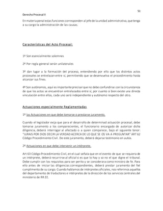 51
DerechoProcesal II
En materia penal estas funciones corresponden al jefede la unidad administrativa,quetenga
a su cargo la administración de las causas.
Características del Acto Procesal:
1º Son esencialmente solemnes
2º Por regla general serán unilaterales
3º dan lugar a la formación del proceso, entendiendo por ello que los distintos actos
procesales se entrelazan entre sí, permitiendo que se desenvuelva el procedimiento hasta
alcanzar sus fines.
4º Son autónomos, aquí es importanteprecisar que no debe confundirse con la circunstancia
de que los actos se encuentran entrelazados entre sí, por cuanto si bien existe una directa
vinculación entre ellos, cada uno será independiente y autónomo respecto del otro.
Actuaciones especialmente Reglamentadas
1º las Actuaciones en que debe tomarse o prestarse juramento.
Cuando el legislador exija que para el desarrollo de determinad actuación procesal, debe
tomarse juramento a los comparecientes, el funcionario encargado de autorizar dicha
diligencia, deberá interrogar al afectado o a quien comparece, bajo el siguiente tenor:
“JURAIS POR DIOS DECIR LA VERDAD ACERCA DE LO QUE SE OS VA A PREGUNTAR” ART 62
Código Procedimiento Civil. De este juramento, deberá dejarse testimonio en autos.
2º Actuaciones en que debe intervenir un intérprete.
Art 63 Código Procedimiento Civil, en el cual señala que en el evento de que se requiera de
un intérprete, deberá recurrirse al oficial si es que lo hay y so no el que digne el tribunal.
Debe cumplir con los requisitos para ser perito y se considerara como ministro de fe. Para
ello antes de iniciar las diligencias correspondientes, deberá prestar juramento del fiel
cumplimento de su cargo. Cuando hablamos de intérpretes oficiales, nos referimos aquellos
del departamento de traductores e intérpretes de la dirección de los servicios centrales del
ministerio de RR.EE.
 