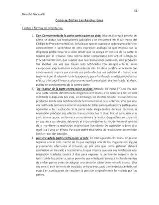 52
DerechoProcesal II
Como se Dictan Las Resoluciones
Existen 3 formas de decretarlas:
1. Con Conocimiento de la parte contra quien se pide: Esta será la regla general de
cómo se dictan las resoluciones judiciales y se encuentra en el 69 inciso del
Código de ProcedimientoCivil. Señala que operar cuando se ordene proceder con
conocimiento o valiéndose de otra expresión análoga, lo que implica que la
diligencia podrá llevarse a cabo desde que se ponga en noticia de la parte lo
resulto por el tribunal. Esta norma debe concordarse con art 38 Código de
Procedimiento Civil, que supone que las resoluciones judiciales, solo producen
sus efectos una vez que hayan sido notificadas con arreglo a la le, salvo
excepciones expresamente exceptuadas de ello. En otras palabras el resolver con
conocimiento implica que cuando una parte efectúa una petición al tribunal, este
resolverá con el solo mérito de lo expuesto por ella y lo así resuelto producirá sus
efectos o se podrá llevar a cabo una vez que la resolución sea notificada, es decir,
puesta en conocimiento de la contra parte
2. De citación de la parte contra quien se pide: Artículo 69 inciso 1º. Una vez que
una parte solicita determinada diligencia al tribunal, este resolverá con el solo
mérito de lo expuesta por esta, sin embargo, los efectos de esta resolución no se
producen con la sola notificación de la misma con el caso anterior, sino que una
vez notificada comienza a correr un plazo de 3 díaspara que la contra partepueda
oponerse a tal resolución. Si la parte nada alega dentro de este término, la
resolución produce sus efectos transcurridos los 3 días. Por el contrario si la
contraria se opone, se formara un incidente y la resolución quedara en suspenso
en cuanto a sus efectos, debiendo el tribunal resolver tal incidente en el sentido
de si mantiene la resolución original que fue objeto de oposición o bien si la
modifica o deja sin efecto. Para que opere esta forma lasresoluciones se emitirán
con la frase con citación.
3. Audiencia de la parte contra quien se pide: En este supuesto el tribunal no puede
resolver con el solo mérito de lo que exponga uno de los litigantes en alguna
presentación efectuada al tribunal, es por ello que dicha petición deberá
conferirse un traslado a la contraria, lo que implica que una vez notificada esta
resolución traslado, tendrá 3 días para exponer lo pertinente respecto de la
solicitud de la contraria, así se permite que el tribunal conozca los fundamentos
de ambas partes antes de adoptar una decisión sobre determinado asunto. Una
vez venció este término de traslado, se haya evacuado o en rebeldía, el tribunal
estará en condiciones de resolver la petición originalmente formulada por las
partes.
 