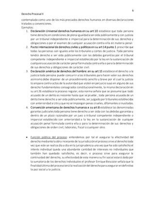 6
DerechoProcesal II
contemplado como uno de los más preciados derechos humanos en diversas declaraciones
tratados y convenciones.
Ejemplos:
1. Declaración Universal derechos humanos en su art 10 establece que toda persona
tiene derecho en condiciones de plena igualdada ser oída públicamentey con justicia
por un tribunal independiente e imparcial para la determinación de sus derechos y
obligaciones o por el examen de cualquier acusación contra ella en materia penal.
2. Pacto internacional de derechos civiles y políticos en su art 14 punto 1 prescribe que
todas las personas son iguales ante los tribunales y cortes de justicia. Toda persona
tendrá derecho a ser oída públicamente con las debidas garantías por el tribunal
competente independiente e imparcial establecido por la ley en la sustanciación de
cualquiera acusaciónde carácter penal formulada contra ella o para la determinación
de sus derechos y obligaciones de carácter civil.
3. Declaración américa de derechos del hombre: en su art 15 establece el derecho a la
justicia toda persona puede concurrir a los tribunales para hacer valer sus derechos
asimismo debe disponer de un procedimiento sencillo y breve por el cual la justicia
lo ampare contra actos de la autoridad que violen en perjuicio suyo en alguno de sus
derecho fundamentales consagrados constitucionalmente, la misma declaración en
su art 26 establece la proceso regular, esta norma señala que se presume que todo
acusado de un delito es inocente hasta que se pruebe , toda persona acusada de un
delito tiene derecho a ser oída públicamente, ser juzgado por tribunales establecidos
con anterioridad a Litis y que no se impongan penas crueles, difamantes o inusitadas.
4. Convención americana de derechos humanos e su art 8 establece las denominadas
garantas judiciales toda persona tiene derecho a ser oída con las debidas garantías y
dentro de un plazo razonable por un juez o tribunal competente independiente o
imparcial establecido con anterioridad a la ley en la sustanciación de cualquier
acusación penal formulada contra ella o para la determinación de sus derechos y
obligaciones de orden civil, laborales, fiscal o cualquier otro.
 Función pública del proceso: entendemos por tal el asegurar la efectividad del
derecho mediantela obra incesante de la jurisdicciónel proceso sirveal derecho toda
vez que este se realiza día a día en la jurisprudencia una vez que ha sido satisfecho el
interés individual queda una abundante cantidad de intereses no individuales que
también han quedado satisfecho, es decir, e proceso sirve para asegurar la
continuidad del derecho, su efectividad de esta manera su fin social estará dado por
la sumatoria de los derechos individuales el profesor Enrique Bescozie señala que la
finalidadúltima del procesoserá la realizacióndel derechopara asegurar endefinitiva
la paz social y la justicia.
 