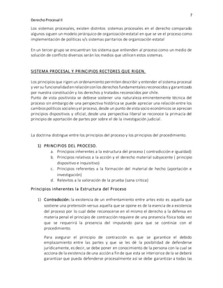 7
DerechoProcesal II
Los sistemas procesales, existen distintos sistemas procesales en el derecho comparado
algunos siguen un modelo jerárquico de organización estatal en que se ve el proceso como
implementación de políticas v/s sistemas paritarios de organización estatal
En un tercer grupo se encuentran los sistema que entienden al proceso como un medio de
solución de conflicto diversos serán los medios que utilicen estos sistemas.
SISTEMA PROCESAL Y PRINCIPIOS RECTORES QUE RIGEN.
Los principios que rigen un ordenamiento permiten describir y entender el sistema procesal
y ver su funcionalidaden relaciónconlos derechos fundamentales reconocidos y garantizado
por nuestra constitución y los derechos y tratados reconocidos por chile.
Punto de vista positivista se debiese sostener una naturaleza eminentemente técnica del
proceso sin embargo de una perspectiva histórica se puede apreciar una relación entre los
cambiospolíticos socialesyel proceso, desde un punto de vista socio económicos se aprecian
principios dispositivos y oficial, desde una perspectiva liberal se reconoce la primacía del
principio de aportación de partes por sobre el de la investigación judicial.
La doctrina distingue entre los principios del proceso y los principios del procedimiento.
1) PRINCIPIOS DEL PROCESO.
a. Principios inherentes a la estructura del proceso ( contradicción e igualdad)
b. Principios relativos a la acción y el derecho material subyacente ( principio
dispositivo e inquisitivo)
c. Principios referentes a la formación del material de hecho (aportación e
investigación)
d. Relevitos a la valoración de la prueba (sana critica)
Principios inherentes la Estructura del Proceso
1) Contradicción: la existencia de un enfrentamiento entre artes esto es aquella que
sostiene una pretensión versus aquella que se opone es de la esencia de a existencia
del proceso por lo cual debe reconocerse en el mismo el derecho a la defensa en
materia penal el principio de contracción requiere de una presencia física toda vez
que se requerirá la presencia del imputando para que se continúe con el
procedimiento.
Para asegurar el principio de contracción es que se garantice el debido
emplazamiento entre las partes y que se les dé la posibilidad de defenderse
jurídicamente, es decir, se debe poner en conocimiento de la persona con la cual se
acciona de la existencia de una acción a fin de que esta se interiorice de la se deberá
garantizar que pueda defenderse procesalmente así se debe garantizar a todas las
 