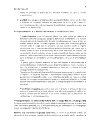 8
DerechoProcesal II
partes en conflictos la tutela de sus derechos mediante un justo y racional
procedimiento.
2) Igualdad: debe otorgarse a toda la parte la igual posibilidad de ejercer sus derechos
y defender sus intereses mediante el ejercicio de la acción y de la reacción
permitiéndole además rendir con igualdad de posibilidades la prueba necesaria para
sustentar sus pretensiones.
Principios relativos a la Acción y el Derecho Material Subyacente
Principio Dispositivo es un fundamento básico que nadie puede ser obligado a
demandar asimismo nadie puede obligar al demandado a defenderse y el tribunal
no puede valerse de la pretensión de determinada persona de mutuo propio un
proceso entre las partes, las partes disponen del proceso pero no están obligadas a
concurrir ante él luego son las personas las que deciden acudir al órgano
jurisdiccional esto es una manifestación del principio dispositivo por cuanto solo el
proceso puedo iniciarse a requerimiento de la parte interesada, es también una
manifestación de este principio el que la determinación de la pretensión que se
somete a conocimiento del tribunal y que determinara el objeto del proceso dada
por la pretensión del demandante y la reacción del demando serán determinado por
estos.
Las partes podrán disponer entonces no solo del derecho material mediante el
ejercicio de la acción sino también pueden disponer del proceso mismo mediante la
figura del allanamiento, la renuncia, avenimiento, transacción, conciliación, todos los
cuales pondrán termino al conflicto.
Este principio dispositivos indicara también que para hacer avanzar el procedimiento
se requerirá un actuar de las partes la ley entrega a los litigantes la diversas etapas
que componen el procedimiento y serán estos los encargados por regla general de
efectuar los actos procesales tendientes a que el procedimiento llegue a su fin para
obtener la solución del conflicto en oposición al principio dispositivo encontramos el
inquisitivo.
Procedimiento Inquisitivo, es aquel en que será el tribunal el encargado de hacer
avanzar el procedimiento a fin de obtener una adecuada solución al conflicto en
materia procesal civil en atención a los bienes jurídicos que se encuentran en
conflicto rige el principio dispositivo.
Principios referentes a la formación del material de hecho (aportación e investigación)
Con esto nos referimosal dominiode laspartessobre el material procesal quese ha aportado
como fundamento de hecho para la decisión del tribunal, en contradicción a la investigación
en que las cargas corresponderán al tribunal.
Relativos a la valoración de la prueba (sana critica) se refiere a los distintos sistema de
valoración de la prueba que comprenderán principalmente la prueba legal o trazada en la
 