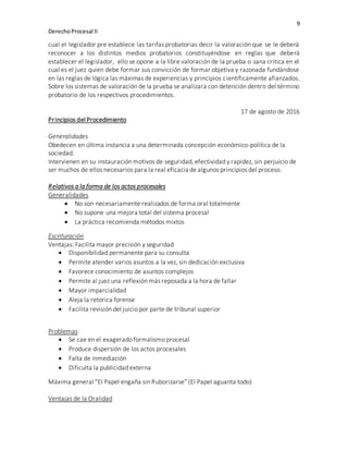 9
DerechoProcesal II
cual el legislador pre establece las tarifas probatorias decir la valoración que se le deberá
reconocer a los distintos medios probatorios constituyéndose en reglas que deberá
establecer el legislador, ello se opone a la libre valoración de la prueba o sana critica en el
cual es el juez quien debe formar sus convicción de formar objetiva y razonada fundándose
en las reglas de lógica las máximas de experiencias y principios científicamente afianzados.
Sobre los sistemas de valoración de la prueba se analizara con detención dentro del término
probatorio de los respectivos procedimientos.
17 de agosto de 2016
Principios del Procedimiento
Generalidades
Obedecen en última instancia a una determinada concepción económico-política de la
sociedad.
Intervienen en su instauración motivos de seguridad, efectividad y rapidez, sin perjuicio de
ser muchos de ellos necesarios para la real eficacia de algunos principios del proceso.
Relativos a la forma de los actos procesales
Generalidades
 No son necesariamente realizados de forma oral totalmente
 No supone una mejora total del sistema procesal
 La práctica recomienda métodos mixtos
Escrituración
Ventajas: Facilita mayor precisión y seguridad
 Disponibilidad permanente para su consulta
 Permite atender varios asuntos a la vez, sin dedicación exclusiva
 Favorece conocimiento de asuntos complejos
 Permite al juez una reflexión más reposada a la hora de fallar
 Mayor imparcialidad
 Aleja la retorica forense
 Facilita revisión del juicio por parte de tribunal superior
Problemas
 Se cae en el exagerado formalismo procesal
 Produce dispersión de los actos procesales
 Falta de inmediación
 Dificulta la publicidad externa
Máxima general “El Papel engaña sin Ruborizarse” (El Papel aguanta todo)
Ventajas de la Oralidad
 