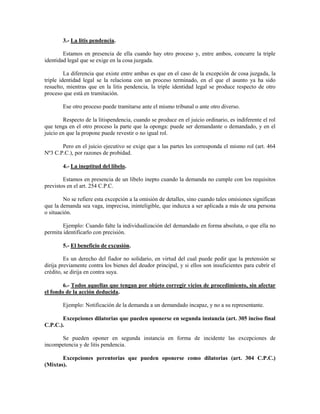 3.- La litis pendencia.

        Estamos en presencia de ella cuando hay otro proceso y, entre ambos, concurre la triple
identidad legal que se exige en la cosa juzgada.

         La diferencia que existe entre ambas es que en el caso de la excepción de cosa juzgada, la
triple identidad legal se la relaciona con un proceso terminado, en el que el asunto ya ha sido
resuelto, mientras que en la litis pendencia, la triple identidad legal se produce respecto de otro
proceso que está en tramitación.

        Ese otro proceso puede tramitarse ante el mismo tribunal o ante otro diverso.

        Respecto de la litispendencia, cuando se produce en el juicio ordinario, es indiferente el rol
que tenga en el otro proceso la parte que la oponga: puede ser demandante o demandado, y en el
juicio en que la propone puede revestir o no igual rol.

       Pero en el juicio ejecutivo se exige que a las partes les corresponda el mismo rol (art. 464
Nº3 C.P.C.), por razones de probidad.

        4.- La ineptitud del libelo.

        Estamos en presencia de un libelo inepto cuando la demanda no cumple con los requisitos
previstos en el art. 254 C.P.C.

        No se refiere esta excepción a la omisión de detalles, sino cuando tales omisiones significan
que la demanda sea vaga, imprecisa, ininteligible, que induzca a ser aplicada a más de una persona
o situación.

        Ejemplo: Cuando falte la individualización del demandado en forma absoluta, o que ella no
permita identificarlo con precisión.

        5.- El beneficio de excusión.

         Es un derecho del fiador no solidario, en virtud del cual puede pedir que la pretensión se
dirija previamente contra los bienes del deudor principal, y si ellos son insuficientes para cubrir el
crédito, se dirija en contra suya.

        6.- Todos aquellas que tengan por objeto corregir vicios de procedimiento, sin afectar
el fondo de la acción deducida.

        Ejemplo: Notificación de la demanda a un demandado incapaz, y no a su representante.

       Excepciones dilatorias que pueden oponerse en segunda instancia (art. 305 inciso final
C.P.C.).

      Se pueden oponer en segunda instancia en forma de incidente las excepciones de
incompetencia y de litis pendencia.

       Excepciones perentorias que pueden oponerse como dilatorias (art. 304 C.P.C.)
(Mixtas).
 