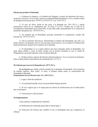 Efectos que produce la Demanda.

        1.- Comienza la instancia, y el tribunal está obligado a conocer las peticiones del actor y
sustanciar el proceso. Si no lo hace, incurre en responsabilidad disciplinaria, civil y criminal: delito
de denegación de justicia (arts. 224 Nº3 y 225 Nº3 C.P. y art. 324 C.O.T.).

        2.- El juez, de oficio, puede no dar curso a la demanda (art. 256 C.P.C.), y puede
pronunciarse acerca de su competencia (art. 10 inciso 2º C.O.T.), siempre que se trate de la
incompetencia absoluta(84 inciso final CPC); el juez debe fallar oportunamente en la sentencia la
pretensión interpuesta (art. 170 Nº6 C.P.C.).

       3.- Se entiende que el demandante prorroga tácitamente la competencia, cuando ella
procede (art. 187 Nº1 C.O.T.).

        4.- Fija la extensión del proceso, determinando la defensa del demandado, que sólo va a
poder referirse a la demanda, salvo el caso que haya reconvención, y en la sentencia el tribunal sólo
puede pronunciarse respecto de lo expuesto en la demanda.

         5.- El demandante no va a poder deducir una nueva demanda contra el demandado, con
igual objeto pedido y causa de pedir, porque con la primera demanda se crea el estado de
litispendencia, que puede oponerse como excepción dilatoria.

         6.- Produce efectos respecto del derecho material respectivo. Así, en un juicio de alimentos,
éstos se deben desde la presentación de la demanda (art. 331 C.C.).


Providencia que recae en la Demanda (art. 257 C.P.C.).

        Es un decreto que ordena conferir traslado de la demanda al demandado. Esta resolución
de traslado significa “dese copia”, es decir, el tribunal ordena poner en conocimiento del
demandado la demanda.
Enunciaciones de este Decreto (arts. 51 y 169 C.P.C.).

        1.- Lugar y fecha de expedición.

        2.- A lo principal traslado; otrosí, (ius postulandi) téngase presente.

        3.- Nº rol o ingreso que se le asigna para los efectos de notificaciones por el estado diario
que se practiquen.

        4.- Firma del juez y del secretario.

El Emplazamiento.

        Como sabemos, comprende dos elementos:

        a) Notificación de la demanda practicada en forma legal; y

        b) Transcurso del término que establece la ley al demandado para que comparezca al
tribunal.
 