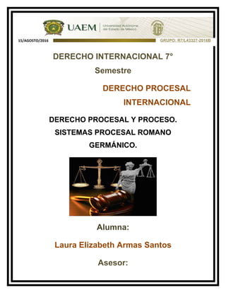 DERECHO INTERNACIONAL 7°
Semestre
DERECHO PROCESAL
INTERNACIONAL
DERECHO PROCESAL Y PROCESO.
SISTEMAS PROCESAL ROMANO
GERMÁNICO.
Alumna:
Laura Elizabeth Armas Santos
Asesor:
GRUPO: R7/L43327-2016B15/AGOSTO/2016
 