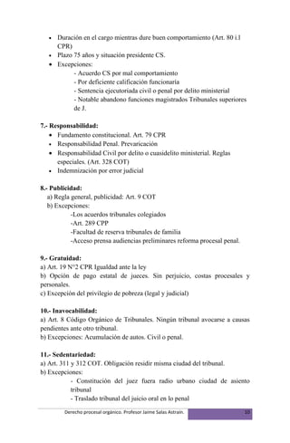 • Duración en el cargo mientras dure buen comportamiento (Art. 80 i.l
     CPR)
   • Plazo 75 años y situación presidente CS.
   • Excepciones:
           - Acuerdo CS por mal comportamiento
           - Por deficiente calificación funcionaría
           - Sentencia ejecutoriada civil o penal por delito ministerial
           - Notable abandono funciones magistrados Tribunales superiores
           de J.

7.- Responsabilidad:
    • Fundamento constitucional. Art. 79 CPR
    • Responsabilidad Penal. Prevaricación
    • Responsabilidad Civil por delito o cuasidelito ministerial. Reglas
      especiales. (Art. 328 COT)
    • Indemnización por error judicial


8.- Publicidad:
   a) Regla general, publicidad: Art. 9 COT
   b) Excepciones:
            -Los acuerdos tribunales colegiados
            -Art. 289 CPP
            -Facultad de reserva tribunales de familia
            -Acceso prensa audiencias preliminares reforma procesal penal.

9.- Gratuidad:
a) Art. 19 N°2 CPR Igualdad ante la ley
b) Opción de pago estatal de jueces. Sin perjuicio, costas procesales y
personales.
c) Excepción del privilegio de pobreza (legal y judicial)

10.- Inavocabilidad:
a) Art. 8 Código Orgánico de Tribunales. Ningún tribunal avocarse a causas
pendientes ante otro tribunal.
b) Excepciones: Acumulación de autos. Civil o penal.

11.- Sedentariedad:
a) Art. 311 y 312 COT. Obligación residir misma ciudad del tribunal.
b) Excepciones:
            - Constitución del juez fuera radio urbano ciudad de asiento
            tribunal
            - Traslado tribunal del juicio oral en lo penal
         Derecho procesal orgánico. Profesor Jaime Salas Astraín.            10
 
