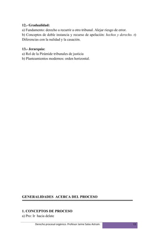 12.- Gradualidad:
a) Fundamento: derecho a recurrir a otro tribunal. Alejar riesgo de error.
b) Conceptos de doble instancia y recurso de apelación: hechos y derecho. r)
Diferencias con la nulidad y la casación.

13.- Jerarquía:
a) Rol de la Pirámide tribunales de justicia
b) Planteamientos modernos: orden horizontal.




GENERALIDADES ACERCA DEL PROCESO


1. CONCEPTOS DE PROCESO
a) Pro: Ir hacia delate

        Derecho procesal orgánico. Profesor Jaime Salas Astraín.          11
 
