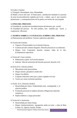 b) Cedere: Caminar
c) Triangulo: Demandante, Juez, Demandado
d) Medio a través del cual el Estad ejerce jurisdicción mediante la sucesión
de actos de procedimiento reglados por la ley a objeto que el juez resuelva
pretensiones y contrapretensiones de las partes con merito de cosa juzgada.

2. FINES DEL PROCESO:
a) Finalidad de jurisdicción (restablecimiento del derecho; paz social)
b) Finalidad del proceso. No sólo jurídica, sino también paz social y
cooperación (Ricoeur)

3. TEORÍAS SOBRE LA NATURALEZA JURÍDICA DEL PROCESO
a) Planteamiento del problema. Normas supletorias aplicables

b) Teorías del Contrato
   • Vigencia: Posterioridad a la revolución francesa.
   • Carácter privado contrato litigantes. Derecho procesal no es autónomo.
   • Origen: Litis Contestatio derecho romano: traba de la litis.
      (Competencia específica)

c) Teoría del Cuasi contrato.
   • Elaboración a partir de la teoría anterior
   • Subsiste falta de autonomía del derecho procesal: derecho civil

d) teoría de la relación jurídica
    • Mayoritaria entre procesalistas
    • Origen remoto: glosadores medievales
    • Origen Von Bülow
    • Conjunto relaciones entre juez y panes regladas en la ley
    • Teoría con varias corrientes paralelas.

e) Teoría de la Situación Jurídica
   • Desarrollada por James Goldschmidt corno contrapartida a la
      relación jurídica.
   • El derecho procesal no implica derechos obligaciones (derecho
      sustantivo)
   • Implica deberes y cargas procesales

f) Teoría de la Institución
    • Desarrollada por Jaime Guasp
    • Origen: Institucionalismo: Agrupación unida en torno a idea de Bien
      Común. Ej.: Iglesia, Familia, Estado.
         Derecho procesal orgánico. Profesor Jaime Salas Astraín.         12
 