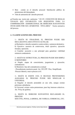 • Bien     común en el derecho procesal: Satisfacción pública de
    pretensiones del demandante.
  • Falta de autonomía del derecho procesal.

g) Postular una teoría más autónoma: “ ES UN CONJUNTO DE REGLAS
LEGALES QUE ESTABLECEN LOS REQUISITOS PARA LA
COMPROBACIÓN JURISDICCIONAL DE DERECHOS SUSTANTIVOS
INVOCADOS POR SUS APARENTES TITULARES.” Teoría normativa
del proceso.


4. CLASIFICACIONES DEL PROCESO

     1.- SEGÚN SU FINALIDAD, EL PROCESO PUEDE SER
     DECLARATIVO, EJECUTIVO O CAUTELAR:
     a) Declarativo: derecho sustantivo controvertido y sentencia declarativa
     b) Ejecutivo: ausencia de controversia, título ejecutivo, ejecución
     forzada y oposición.
     c) Cautelar: accesorio a uno principal para garantizar viabilidad
     sentencia condenatoria.

     2.- SEGÚN SU ESTRUCTURA, EL PROCESO PUEDE SER SIMPLE
     O MONITORIO
     a) Simple: etapas de conocimiento, juzgamiento y ejecución;
     contradictorio
     b) Monitorio: fase del contradictorio eventual
     - Procedimiento monitorio penal. Art. 392 CPP / Proc. Simplificado
     -Proceso laboral y nuevo proceso civil.

     3.- SEGÚN SI EXISTE UNA O MUCHAS PRETENSIONES
     ALEGADAS EL PROCESO PUEDE SER SINGULAR O
     UNIVERSAL
     a) Singular: el derecho pretendido en uno sólo, aunque existan
     peticiones subsidiarias
     b) Universal: existen varias pretensiones, pues hay intereses colectivos.
     Art. 70 ley de quiebras.

     4.- SEGÚN EL DERECHO SUSTANTIVO RECLAMADO EL
     PROCESO
     SER CIVIL, PENAL, LABORAL, DE FAMILIA, COMERCIAL, ETC.



       Derecho procesal orgánico. Profesor Jaime Salas Astraín.             13
 
