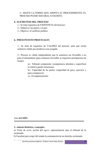 5.- SEGÚN LA FORMA QUE ADOPTA EL PROCEDIMIENTO, EL
      PROCESO PUEDE SER ORAL O ESCRITO.

5.- ELEMENTOS DEL PROCESO
    1.- Se trata requisitos de EXISTENCIA del proceso:
    2.- Subjetivo: las partes y el juez
    3.- Objetivo: el conflicto jurídico


6.- PRESUPUESTO PROCESALES

   1.- Se trata de requisitos de VALIDEZ del proceso: para que exista
   sentencia válida que produzca cosa juzgada.

   2.- Proceso es válido independiente que la sentencia sea favorable o no
   para el demandante (para sentencia favorable se requieren presupuestos de
   fondo):
              a).- Tribunal competente: (competencia absoluta o específica)
              la relativa puede renunciarse
              b).- Capacidad de las partes: (capacidad de goce, ejercicio y
              para comparecer)
              c).- El emplazamiento




LA ACCIÓN


1.- síntesis histórica y concepto:
a) Viene de actio, acción del agere: representación ante el tribunal de lo
reclamado
b) Facultad para exigir del estado la constatación de un derecho reclamado.

        Derecho procesal orgánico. Profesor Jaime Salas Astraín.          14
 
