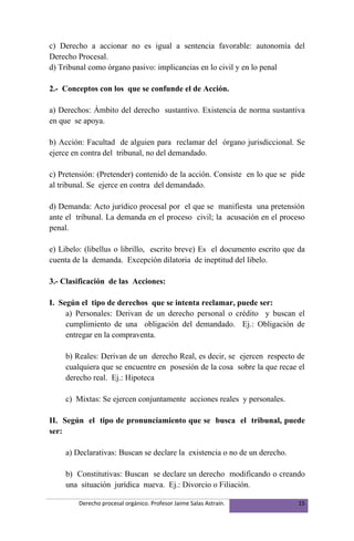 c) Derecho a accionar no es igual a sentencia favorable: autonomía del
Derecho Procesal.
d) Tribunal como órgano pasivo: implicancias en lo civil y en lo penal

2.- Conceptos con los que se confunde el de Acción.

a) Derechos: Ámbito del derecho sustantivo. Existencia de norma sustantiva
en que se apoya.

b) Acción: Facultad de alguien para reclamar del órgano jurisdiccional. Se
ejerce en contra del tribunal, no del demandado.

c) Pretensión: (Pretender) contenido de la acción. Consiste en lo que se pide
al tribunal. Se ejerce en contra del demandado.

d) Demanda: Acto jurídico procesal por el que se manifiesta una pretensión
ante el tribunal. La demanda en el proceso civil; la acusación en el proceso
penal.

e) Libelo: (libellus o librillo, escrito breve) Es el documento escrito que da
cuenta de la demanda. Excepción dilatoria de ineptitud del libelo.

3.- Clasificación de las Acciones:

I. Según el tipo de derechos que se intenta reclamar, puede ser:
     a) Personales: Derivan de un derecho personal o crédito y buscan el
     cumplimiento de una obligación del demandado. Ej.: Obligación de
     entregar en la compraventa.

    b) Reales: Derivan de un derecho Real, es decir, se ejercen respecto de
    cualquiera que se encuentre en posesión de la cosa sobre la que recae el
    derecho real. Ej.: Hipoteca

    c) Mixtas: Se ejercen conjuntamente acciones reales y personales.

II. Según el tipo de pronunciamiento que se busca el tribunal, puede
ser:

    a) Declarativas: Buscan se declare la existencia o no de un derecho.

    b) Constitutivas: Buscan se declare un derecho modificando o creando
    una situación jurídica nueva. Ej.: Divorcio o Filiación.

         Derecho procesal orgánico. Profesor Jaime Salas Astraín.           15
 