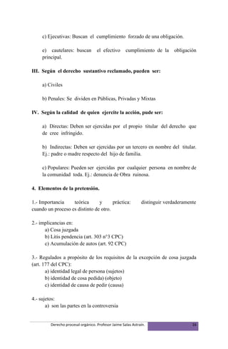 c) Ejecutivas: Buscan el cumplimiento forzado de una obligación.

     e) cautelares: buscan          el efectivo      cumplimiento de la      obligación
     principal.

III. Según el derecho sustantivo reclamado, pueden ser:

     a) Civiles

     b) Penales: Se dividen en Públicas, Privadas y Mixtas

IV. Según la calidad de quien ejercite la acción, pude ser:

     a) Directas: Deben ser ejercidas por el propio titular del derecho que
     de cree infringido.

     b) Indirectas: Deben ser ejercidas por un tercero en nombre del titular.
     Ej.: padre o madre respecto del hijo de familia.

     c) Populares: Pueden ser ejercidas por cualquier persona en nombre de
     la comunidad toda. Ej.: denuncia de Obra ruinosa.

4. Elementos de la pretensión.

1.- Importancia    teórica      y      práctica:              distinguir verdaderamente
cuando un proceso es distinto de otro.

2.- implicancias en:
      a) Cosa juzgada
      b) Litis pendencia (art. 303 n°3 CPC)
      c) Acumulación de autos (art. 92 CPC)

3.- Regulados a propósito de los requisitos de la excepción de cosa juzgada
(art. 177 del CPC):
       a) identidad legal de persona (sujetos)
       b) identidad de cosa pedida) (objeto)
       c) identidad de causa de pedir (causa)

4.- sujetos:
       a) son las partes en la controversia


         Derecho procesal orgánico. Profesor Jaime Salas Astraín.                    16
 